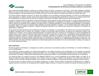 Guía Pedagógica y de Evaluación del Módulo:
                                                                         Contextualización de fenómenos sociales, políticos y económicos

que se denomina filosofía idealista, concebía que la verdad radica en las ideas y que éstas son esencias y, como tales, entidades inmutables.
Platón, que vivió en medio de la crisis del mundo griego clásico, diseñó un plan para salvar a la polis, consistente en la distribución de funciones
entre los ciudadanos. Una parte debía producir los bienes y servicios; la otra se ocuparía en exclusiva de la guerra y la defensa de la polis.
En la época clásica se lograron avances en el campo de la medicina, en la que destacó la escuela hipocrática. Con base en la observación de
casos particulares y el registro de datos acerca de las enfermedades, la escuela hipocrática desarrolló por primera vez un método experimental.
En la actualidad se le reconoce cada vez más que los médicos, para ejercer su profesión, deben prestar el juramento hipocrático.
La poesía y el teatro tuvieron en esta época un desarrollo floreciente, pues recibieron el apoyo gubernamental. En la época clásica destacaron la
tragedia, la comedia y el drama satírico. Las obras que nos quedan corresponden a la tragedia y a la comedia. La tragedia presentaba un asunto
serio en relación con el pasado mítico y llegaba a una solución fatal. La comedia presentaba un asunto del presente que llegaba a un final festivo.
Los poetas trágicos de los que se conservan obras completas son Esquilo, Sófocles y Eurípides, Y de la comedia antigua sólo quedan obras de
Aristófanes, poeta que utilizaba la parresía o libertad de expresión permitida en la comedia para denunciar la corrupción y la ambición de
gobernantes y ciudadanos.
El arte clásico se desenvolvió dentro de los ideales del humanismo, el naturalismo y el racionalismo. Por primera vez en el arte se dio prioridad a
la belleza, entendida como la creación de lo perfecto. A pesar de los escasos restos de pintura, se sabe por las referencias escritas y las
imágenes en la cerámica, que se manejó la perspectiva lineal y el contraste entre luces y sombras. En la arquitectura, se continuó empleando los
órdenes dórico y jónico, pero a finales de la época clásica se comenzó a extender el uso del corintio. La arquitectura griega participaba de los
ideales de proporción, equilibrio y armonía para lograr la perfección. Además de los templos, en la Grecia clásica se construyeron teatros,
hipódromos para las carreras de caballos, palestras para el entrenamiento de los jóvenes en la gimnasia y estadios para la lucha libre. Los
griegos aprovecharon los declives de las colinas para erigir sus construcciones. Destaca por su majestuosidad la Acrópolis de Atenas con una
serie de templos, entre ellos el Partenón dedicado a la diosa Atenea (patrona de la ciudad). En la nao se encontraba su estatua con chapas de
oro y marfil, esculpida por Fidias.


Época helenística
En tanto las póleis se enfrentaban a un desgaste en lo político y económico y los contrastes sociales se intensificaban, en el norte se fortalecía un
reino, el de Macedonia.
Los macedonios, pueblo de pastores con fuertes lazos gentilicios y una nobleza dominante, eran considerados un reino atrasado, que apenas
había sido aceptado como Estado griego a principios del siglo V a.n.e. Sin embargo, había desarrollado paulatinamente un comercio rentable, con
la exportación de maderas, materia prima fundamental para la construcción de barcos, muy demandada durante las guerras por la hegemonía.
A la muerte de Filipo II lo sucedió en el trono su hijo Alejandro (356-323 a.n.e.), que fue respaldado por los oficiales leales a su padre. En su
formación Alejandro recibió distintas influencias: de su padre la forma de conducir un Estado y sus ejércitos, de su madre gran parte de su
carácter, de su tío Leónidas enseñanzas militares y de su maestro, el filósofo Aristóteles, conocimientos de política, geografía, historia y filosofía.
Al ocupar el trono se propuso continuar las conquistas iniciadas por su padre. Primero reafirmó la hegemonía de Macedonia en la Hélade y
después extendió sus dominios. En los siguientes años, Alejandro Magno construyó un imperio por medio de la conquista de amplios territorios: el




           Modelo Académico de Calidad para la Competitividad                                                                 COFE-02               68/141
 