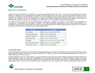 Guía Pedagógica y de Evaluación del Módulo:
                                                                        Contextualización de fenómenos sociales, políticos y económicos

Roma. (Ramírez, Páginas 80-95).


Cuando los romanos conquistaron a los griegos, en un proceso que abarcó del siglo IV al II a.n.e., a su vez se vieron subyugados por la cultura
helénica; sin embargo, no fue generalizada la aceptación; en Roma surgieron voces en contra, ya que el influjo helénico se veía como una
amenaza a sus tradiciones. Pero el helenismo se impuso y los romanos asimilaron la cultura griega, sólo que le imprimieron su propio sello. Lejos
estuvieron los romanos de ser meros imitadores de lo griego, pues recibieron influencias de otras culturas, primero de los etruscos y
posteriormente de pueblos orientales, que se integraron a la cultura latina, de lo cual resultaron combinaciones interesantes.
En la historia romana se distinguen tres periodos principales: la monarquía, la república y el imperio. Los dos últimos se han subdividido y la
cronología se ha establecido, ya sea según la tradición o con fechas propuestas posteriormente. Como sucede frecuentemente en la
historiografía, las fechas de la historia romana son cortes en gran medida arbitrarios pero necesarios para estudiar los procesos. Por lo anterior es
menester considerar los cortes cronológicos como meras aproximaciones.




La monarquía romana
La península itálica fue poblada a partir de una serie de oleadas migratorias que se realizaron en distintos tiempos y que tuvieron diferente origen,
algunos resultan conocidos como el de los griegos (procedentes de la Hélade), o el de los pueblos italiotas (indoeuropeos), pero otros son de
origen desconocido, como los etruscos.
El origen del pueblo romano es un tema polémico, ya que hay distintas versiones pues los escritores antiguos mezclaron los hechos históricos con
mitos y leyendas, en tanto que a partir de la arqueología se han construido otras explicaciones. La versión tradicional, recogida por el poeta
Virgilio en la Eneida, señala que al terminar la guerra de Troya, el héroe Eneas (hijo de Venus), salió huyendo y después de pasar por diversos
lugares llegó al Lacio. Ahí se unió con la hija del rey Latino y gobernó en una nueva ciudad, Lavinia. Entre sus sucesores hubo dos hermanos,




           Modelo Académico de Calidad para la Competitividad                                                                COFE-02              71/141
 