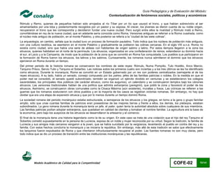 Guía Pedagógica y de Evaluación del Módulo:
                                                                        Contextualización de fenómenos sociales, políticos y económicos

Rómulo y Remo, quienes de pequeños habían sido arrojados al río Tíber por un tío que usurpó el trono, y que habían sobrevivido al ser
amamantados por una loba y posteriormente recogidos por un pastor y su esposa. Al crecer, los jóvenes se dieron cuenta de su noble origen,
recuperaron el trono que les correspondía y decidieron fundar una nueva ciudad. Pero surgió entre ellos la rivalidad y Rómulo mató a Remo,
convirtiéndose en rey de la nueva ciudad, que en adelante sería conocida como Roma. Versiones antiguas se referían a la Roma cuadrada, como
el núcleo más antiguo de población, en el monte Palatino, y otra posterior se refería a la “ciudad de las siete colinas”.
La arqueología, en cambio, señala que la ciudad tuvo un proceso de formación paulatino. Todo indica que los núcleos de población más antiguos,
con una cultura neolítica, se asentaron en el monte Palatino y gradualmente se poblaron las colinas cercanas. En el siglo VIII a.n.e. Roma no
existía como ciudad, sino que había una serie de aldeas con habitantes de origen sabino y latino. Por estos tiempos llegaron a la zona los
etruscos, quienes habitaban en el norte de la península. Los etruscos, organizados en una confederación de reinos, extendieron su dominio hacia
el sur, al Lacio y a la Campania, de modo que la población de la zona que se convirtió en Roma fue conquistada. Los pueblos que participaron en
la formación de Roma fueron los etruscos, los latinos y los sabinos. Curiosamente, los romanos nunca admitieron el dominio que los etruscos
ejercieron en Roma durante un tiempo.
Del primer periodo de la historia romana se conservaron los nombres de siete reyes: Rómulo, Numa Pompilio, Tulo Hostilio, Anco Marcio,
Tarquino Prisco, Servio Tulio y Tarquino el Soberbio. Las noticias sobre los primeros cuatro son inciertas y a los tres últimos se les ha identificado
como etruscos. Durante la monarquía, Roma se convirtió en un Estado gobernado por un rex con poderes centralizados (semejante al de los
reyes etruscos). A su lado, había un senado, consejo compuesto por los patres, jefes de las familias patricias o nobles. En la medida en que el
poder real se consolidó, el senado quedó subordinado; también se organizó un ejército dividido en centurias y se establecieron los colegios
sacerdotales, los principales ritos públicos (de carácter etrusco, como los augurios), un calendario y se construyeron templos bajo los cánones
etruscos. Las versiones tradicionales hablan de una política que admitía extranjeros (peregrini), que pobló la zona y favoreció el poder de los
etruscos. Asimismo, se construyeron obras comunales como la Cloaca Máxima (aún existente), murallas y fosos. Las crónicas se refieren a las
guerras que los romanos sostuvieron con otros pueblos y en la mayoría de los casos se registran victorias romanas. Sin embargo, no hay que
olvidar que era una etapa de expansión etrusca y que por lo menos durante un tiempo dominó Roma.
La sociedad romana del periodo monárquico estaba estructurada, a semejanza de los etruscos y los griegos, en torno a la gens o grupo familiar
amplio, sólo que unas cuantas familias de patricios eran poseedoras de las mejores tierras y frente a ellos, los demás, los plebeyos, estaban
subordinados. La gens romana durante la monarquía tenía un jefe, el pater, quien tenía la autoridad absoluta sobre cualquiera de sus miembros.
Las familias patricias podían adoptar extranjeros, que quedaban en calidad de clientes y tomaban el nombre familiar. La agricultura era la base de
la economía, pero bajo los auspicios de los etruscos se desarrollaron la artesanía y el comercio.
El final de la monarquía tiene una historia legendaria como la de su origen. En este caso se trata de una violación que el hijo del rey Tarquino el
Soberbio cometió supuestamente en la persona de Lucrecia, esposa de un noble y mujer reconocida por su virtud. Según la tradición, la familia de
Lucrecia y sus amigos más cercanos vengaron a la joven, que se había suicidado por la vergüenza, levantando al pueblo en contra del rey y su
familia. Con estos hechos concluiría la monarquía y se iniciaría la república. Sin embargo, más allá de esta tradición se sabe que efectivamente
los tarquinos fueron expulsados de Roma y que intentaron infructuosamente recuperar el poder. Las fuentes romanas no son muy claras, pero
todo indica que se dio un proceso de transición entre las instituciones monárquicas y las republicanas.




           Modelo Académico de Calidad para la Competitividad                                                                COFE-02               72/141
 