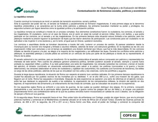 Guía Pedagógica y de Evaluación del Módulo:
                                                                        Contextualización de fenómenos sociales, políticos y económicos

La república romana

Cuando concluyó la monarquía se inició un periodo de transición económica, social y política.
Ante la supresión del poder del rex, el senado se fortaleció y paulatinamente se formaron magistraturas. A esta primera etapa se le denomina
república aristocrática y se caracteriza por la lucha entre patricios y plebeyos; los primeros buscaban mantener su poder y privilegios; los
segundos lucharon por lograr derechos como la igualdad jurídica y la participación política.
La república romana se constituyó a través de un proceso complejo. Sus elementos constitutivos fueron: la ciudadanía, los comicios, el senado y
los magistrados. El ciudadano, como en el caso de Grecia, era el varón en edad de cumplir el servicio militar, libre y sin delitos, y que podía
participar en los comicios, en el senado y en las magistraturas. En los primeros tiempos esta situación estuvo limitada a los patricios, pero los
plebeyos mediante la presión lograron la aprobación de leyes que les dieron derechos de participación. Las condiciones para ser ciudadano no se
aplicaban a las mujeres ni a los esclavos y, por lo tanto, al igual que en Grecia, quedaron excluidos.
Los comicios o asambleas donde se tomaban decisiones a través del voto, tuvieron un proceso de cambio. Al parecer existieron desde la
monarquía pero su función era marginal y limitada a asuntos militares, además de tener una estructura gentilicia. En la república se les dio una
organización militar (por centurias) y con el tiempo se estableció una división territorial (por tribus), que fue la más desarrollada. En los comicios
tribales se decidía la guerra y la paz, se elegía a la mayoría de los magistrados y se ratificaban las leyes. Durante los conflictos entre patricios y
plebeyos, la asamblea plebeya o concilia plebis se convirtió en un vehículo de lucha por parte de los plebeyos a través de su representante, el
tribuno de la plebe.
El senado sobrevivió a los cambios, pero se transformó. En la república aristocrática el senado estuvo compuesto por patricios y representaba los
intereses de este sector. Pero cuando los plebeyos ganaron presencia política, también pudieron acceder al senado, siempre y cuando fuera
probada su capacidad militar y política. A su lado gobernaban una serie de magistrados: los cónsules (presidían los comicios y tenían el mando
del ejército), el dictador (nombrado en situaciones extraordinarias para salvar a la patria), los pretores (convocaban a la guerra y hacían
detenciones), los censores (elaboraban el censo de ciudadanos y vigilaban las costumbres), los cuestores (con funciones de tesoreros), los ediles
(a cargo de las obras públicas), además de los que se vinculaban con los cultos y las creencias, como los pontífices y augures.
Durante la larga época republicana, la situación de Roma con respecto al exterior tuvo cambios radicales. En los primeros tiempos republicanos la
ciudad fue atacada por los pueblos vecinos de las montañas por su debilidad. Y, en el año 390 a.n.e., sufrió una invasión de los galos, que
llegaron por el norte. Roma fue saqueada e incendiada. Después de esta experiencia se operaron una serie de reformas en el ejército romano,
entre las que destacan la asignación de sueldo a los soldados, la organización de los campamentos militares, la división del ejército en dos
legiones, el mejoramiento del armamento y el ordenamiento de tres líneas de combate, que se colocaban de acuerdo con la experiencia.
En los siguientes siglos Roma se enfrentó a una serie de guerras, de las cuales se pueden distinguir dos etapas. En la primera, conquistó
gradualmente a sus vecinos de la península itálica (guerras samnitas y guerra contra los griegos del sur de Italia) y, al ocupar una posición
preponderante formó una confederación latina en la que los pueblos vencidos fueron incorporados en calidad de socii o aliados, con la obligación
de apoyar a Roma en sus guerras.
En la segunda etapa, Roma se expandió hacia el mar. Pero antes hubo de enfrentarse con Cartago, pueblo de origen fenicio, que era la principal
potencia marítima y comercial en el Mediterráneo occidental ubicado en el norte de África (en el actual Túnez). Durante las Guerras púnicas (la
primera, de 264 a 241; la segunda, de 218 a 201 a.n.e.), Roma formó una flota, anuló el poder de Cartago y comenzó la conquista del




           Modelo Académico de Calidad para la Competitividad                                                                COFE-02               73/141
 
