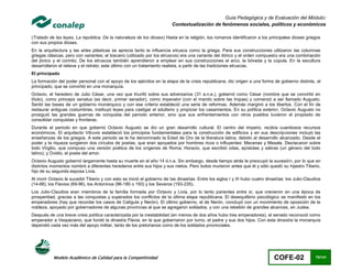 Guía Pedagógica y de Evaluación del Módulo:
                                                                          Contextualización de fenómenos sociales, políticos y económicos

(Tratado de las leyes, La república, De la naturaleza de los dioses) Hasta en la religión, los romanos identificaron a los principales dioses griegos
con sus propios dioses.
En la arquitectura y las artes plásticas se aprecia tanto la influencia etrusca como la griega. Para sus construcciones utilizaron las columnas
griegas clásicas, pero con variantes; el toscano (utilizado por los etruscos) era una variante del dórico y el orden compuesto era una combinación
del jónico y el corintio. De los etruscos también aprendieron a emplear en sus construcciones el arco, la bóveda y la cúpula. En la escultura
desarrollaron el relieve y el retrato; este último con un tratamiento realista, a partir de las tradiciones etruscas.
El principado
La formación del poder personal con el apoyo de los ejércitos en la etapa de la crisis republicana, dio origen a una forma de gobierno distinta, el
principado, que se convirtió en una monarquía.
Octavio, el heredero de Julio César, una vez que triunfó sobre sus adversarios (31 a.n.e.), gobernó como César (nombre que se convirtió en
título), como princeps senatus (es decir, primer senador), como imperator (con el mando sobre las tropas) y comenzó a ser llamado Augusto.
Sentó las bases de un gobierno monárquico y con ese criterio estableció una serie de reformas. Además marginó a los libertos. Con el fin de
restaurar antiguas costumbres, instituyó leyes para castigar el adulterio y propiciar los casamientos. En su política exterior, Octavio Augusto no
prosiguió las grandes guerras de conquista del periodo anterior, sino que sus enfrentamientos con otros pueblos tuvieron el propósito de
consolidar conquistas y fronteras.
Durante el periodo en que gobernó Octavio Augusto se dio un gran desarrollo cultural. El centro del imperio, recibía cuantiosos recursos
económicos. El arquitecto Vitruvio estableció los principios fundamentales para la construcción de edificios y en sus descripciones incluyó las
enseñanzas de los griegos. A este periodo se le ha denominado la Edad de Oro de la literatura latina, debido al desarrollo alcanzado. Desde el
poder y la riqueza surgieron dos círculos de poetas, que eran apoyados por hombres ricos o influyentes: Mecenas y Mesala. Destacaron sobre
todo Virgilio, que compuso una versión poética de los orígenes de Roma; Horacio, que escribió odas, epístolas y sátiras (un género del todo
latino); y Ovidio, el poeta del amor.
Octavio Augusto gobernó largamente hasta su muerte en el año 14 d.n.e. Sin embargo, desde tiempo atrás le preocupó la sucesión, por lo que en
distintos momentos nombró a diferentes herederos entre sus hijos y sus nietos. Pero todos murieron antes que él y sólo quedó su hijastro Tiberio,
hijo de su segunda esposa Livia.
Al morir Octavio le sucedió Tiberio y con esto se inició el gobierno de las dinastías. Entre los siglos I y III hubo cuatro dinastías: los Julio-Claudios
(14-68), los Flavios (69-96), los Antoninos (96-180 o 193) y los Severos (193-235).
Los Julio-Claudios eran miembros de la familia formada por Octavio y Livia, por lo tanto parientes entre sí, que crecieron en una época de
prosperidad, gracias a las conquistas y superados los conflictos de la última etapa republicana. El desequilibrio psicológico se manifestó en los
emperadores (hay que recordar los casos de Calígula y Nerón). El último gobierno, el de Nerón, concluyó con un movimiento de oposición de la
nobleza, apoyado por gobernadores de algunas provincias al que se agregaron soldados, y con una rebelión de grandes alcances, en Judea.
Después de una breve crisis política caracterizada por la inestabilidad (en menos de dos años hubo tres emperadores), el senado reconoció como
emperador a Vespaciano, que fundó la dinastía Flavia, en la que gobernaron por turno, el padre y sus dos hijos. Con esta dinastía la monarquía
dependió cada vez más del apoyo militar, tanto de los pretorianos como de los soldados provinciales.




           Modelo Académico de Calidad para la Competitividad                                                                   COFE-02               75/141
 