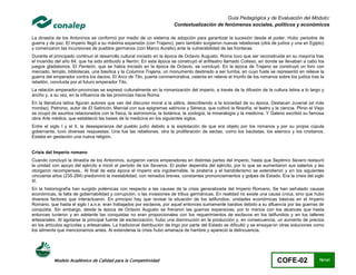 Guía Pedagógica y de Evaluación del Módulo:
                                                                          Contextualización de fenómenos sociales, políticos y económicos

La dinastía de los Antoninos se conformó por medio de un sistema de adopción para garantizar la sucesión desde el poder. Hubo periodos de
guerra y de paz. El imperio llegó a su máxima expansión (con Trajano), pero también surgieron nuevas rebeliones (otra de judíos y una en Egipto)
y comenzaron las incursiones de pueblos germanos (con Marco Aurelio) ante la vulnerabilidad de las fronteras.
Durante el principado continuó el desarrollo cultural iniciado en la época de Octavio Augusto. Roma tuvo que ser reconstruida en su mayoría tras
el incendio del año 64, que ha sido atribuido a Nerón; En esta época se construyó el anfiteatro llamado Coliseo, en donde se llevaban a cabo los
juegos gladiatorios. El Panteón, que se había iniciado en la época de Octavio, se concluyó. En la época de Trajano se construyó un foro con
mercado, templo, bibliotecas, una basílica y la Columna Trajana, un monumento destinado a ser tumba, en cuyo fuste se representó en relieve la
guerra del emperador contra los dacios. El Arco de Tito, puerta conmemorativa, ostenta en relieve el triunfo de los romanos sobre los judíos tras la
rebelión, concluida por el futuro emperador Tito.
La relación emperador-provincias se expresó culturalmente en la romanización del imperio, a través de la difusión de la cultura latina a lo largo y
ancho y, a su vez, en la influencia de las provincias hacia Roma.
En la literatura latina figuran autores que van del discurso moral a la sátira, describiendo a la sociedad de su época. Destacan Juvenal (el más
mordaz), Petronio, autor de El Satiricón, Marcial con sus epigramas satíricos y Séneca, que cultivó la filosofía, el teatro y la ciencia. Plinio el Viejo
se ocupó de asuntos relacionados con la física, la astronomía, la botánica, la zoología, la mineralogía y la medicina. Y Galeno escribió su famosa
obra Arte médica, que estableció las bases de la medicina en los siguientes siglos.
Entre el siglo I y el II, la desesperanza del pueblo judío debido a la explotación de que era objeto por los romanos y por su propia cúpula
gobernante, tuvo diversas respuestas. Una fue las rebeliones, otra la proliferación de sectas, como los bautistas, los esenios y los cristianos.
Estaba en gestación una nueva religión.


Crisis del Imperio romano
Cuando concluyó la dinastía de los Antoninos, surgieron varios emperadores en distintas partes del imperio, hasta que Septimio Severo restauró
la unidad con apoyo del ejército e inició el periodo de los Severos. El poder dependía del ejército, por lo que se aumentaron sus salarios y les
otorgaron recompensas.. Al final de esta época el imperio era ingobernable, la piratería y el bandolerismo se extendieron y en los siguientes
cincuenta años (235-284) predominó la inestabilidad, con reinados breves, constantes pronunciamientos y golpes de Estado. Era la crisis del siglo
III.
En la historiografía han surgido polémicas con respecto a las causas de la crisis generalizada del Imperio Romano. Se han señalado causas
económicas, la falta de gobernabilidad y corrupción, o las invasiones de tribus germánicas. En realidad no existe una causa única, sino que hubo
diversos factores que interactuaron. En principio hay que revisar la situación de los latifundios, unidades económicas básicas en el Imperio
Romano, que hasta el siglo I a.n.e. eran trabajados por esclavos, por aquel entonces sumamente baratos debido a su afluencia por las guerras de
conquista. Sin embargo, desde la época de Octavio Augusto se frenaron las guerras expansivas, por lo menos con los alcances que hasta
entonces tuvieron y en adelante las conquistas no eran proporcionales con los requerimientos de esclavos en los latifundios y en los talleres
artesanales. Al agotarse la principal fuente de esclavización, hubo una disminución en la producción y, en consecuencia, un aumento de precios
en los artículos agrícolas y artesanales. La tradicional distribución de trigo por parte del Estado se dificultó y se ensayaron otras soluciones como
los alimenta que mencionamos antes. Al extenderse la crisis hubo amenaza de hambre y apareció la delincuencia.




           Modelo Académico de Calidad para la Competitividad                                                                   COFE-02               76/141
 