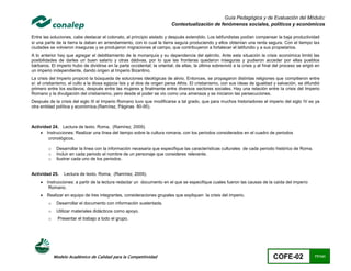 Guía Pedagógica y de Evaluación del Módulo:
                                                                          Contextualización de fenómenos sociales, políticos y económicos

Entre las soluciones, cabe destacar el colonato, al principio aislado y después extendido. Los latifundistas podían compensar la baja productividad
si una parte de la tierra la daban en arrendamiento, con lo cual la tierra seguía produciendo y ellos obtenían una renta segura. Con el tiempo las
ciudades se volvieron inseguras y se produjeron migraciones al campo, que contribuyeron a fortalecer el latifundio y a sus propietarios.
A lo anterior hay que agregar el debilitamiento de la monarquía y su dependencia del ejército. Ante esta situación la crisis económica limitó las
posibilidades de darles un buen salario y otras dádivas, por lo que las fronteras quedaron inseguras y pudieron acceder por ellas pueblos
bárbaros. El imperio hubo de dividirse en la parte occidental; la oriental; de ellas, la última sobrevivió a la crisis y al final del proceso se erigió en
un imperio independiente, dando origen al Imperio Bizantino.
La crisis del Imperio propició la búsqueda de soluciones ideológicas de alivio. Entonces, se propagaron distintas religiones que compitieron entre
sí: el cristianismo, el culto a la diosa egipcia Isis y al dios de origen persa Athis. El cristianismo, con sus ideas de igualdad y salvación, se difundió
primero entre los esclavos, después entre las mujeres y finalmente entre diversos sectores sociales. Hay una relación entre la crisis del Imperio
Romano y la divulgación del cristianismo, pero desde el poder se vio como una amenaza y se iniciaron las persecuciones.
Después de la crisis del siglo III el Imperio Romano tuvo que modificarse a tal grado, que para muchos historiadores el imperio del siglo IV es ya
otra entidad política y económica.(Ramírez, Páginas 80-95).



Actividad 24. Lectura de texto. Roma, (Ramírez, 2009).
     Instrucciones: Realizar una línea del tiempo sobre la cultura romana, con los periodos considerados en el cuadro de periodos
        cronológicos.

         o    Desarrollar la línea con la información necesaria que especifique las características culturales de cada periodo histórico de Roma.
         o    Incluir en cada periodo el nombre de un personaje que consideres relevante.
         o    Ilustrar cada uno de los periodos.


Actividad 25.     Lectura de texto. Roma, (Ramírez, 2009).
       Instrucciones: a partir de la lectura redactar un documento en el que se especifique cuales fueron las causas de la caída del imperio
         Romano.
       Realizar en equipo de tres integrantes, consideraciones grupales que expliquen la crisis del imperio.
         o    Desarrollar el documento con información sustentada.
         o    Utilizar materiales didácticos como apoyo.
         o     Presentar el trabajo a todo el grupo.




             Modelo Académico de Calidad para la Competitividad                                                                  COFE-02               77/141
 