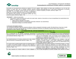 Guía Pedagógica y de Evaluación del Módulo:
                                                                        Contextualización de fenómenos sociales, políticos y económicos

acumulado por las generaciones anteriores se repartió. El fin del      papado, había sentado las bases para constituirse en uno de los dos
imperio no quiere decir que la sociedad medieval estuviera             poderes suprarregionales que, a nivel formal, caracterizaron a la Europa
desorganizada; sin embargo, el pacto social hay que buscarlo en        medieval: el papado y el imperio. (Ramírez, Página 114).
otra parte, no en la figura del rey. De hecho, la organización
política de la sociedad medieval se basó en la articulación jurídica
de relaciones entre personas, una estructura política que nos
resulta muy ajena. (Ramírez, Página 116).

Actividad 27. Análisis de documento.
     Instrucciones: a partir de la lectura del cuadro de la edad media redacta un documento en el que se especifiquen las características de la
        iglesia y su relación con el imperio.
         o Utilizar diversos materiales como apoyo.
         o Desarrollar el documento con aportaciones personales analizando las características.
         o Desarrollar el trabajo con el formato solicitado.


La formación del estado moderno.
Las monarquías medievales, luego de numerosos esfuerzos, habían conseguido incrementar su poder. De todas formas, el suyo era un poder
muy reducido. Pero tras la crisis del siglo XIV y la posterior recuperación económica, los diferentes monarcas sabrían sacar provecho e
incrementar su poder. (Ramírez, Página 130).
                                  LA FORMACIÓN DEL ESTADO MODERNO (Ramírez, Página 130).
                            EL IMPERIO                                                                   LA CRISIS
En la construcción de las grandes monarquías intervendrían             La crisis del siglo XIV. Aceleró dos procesos que ya venían manifestándose
diferentes factores, pues es claro que la sola voluntad de los reyes   desde tiempo atrás. El primero fue la disolución de las relaciones señoriales,
era insuficiente (Ramírez, Página 131).                                que se vio incrementado, como ya he dicho, por la inversión de los
                                                                       burgueses en la agricultura. El segundo proceso fue el crecimiento de la
                                                                       propia burguesía. (Ramírez, Página 131).
Las transformaciones en el campo, producto de la crisis, estaban       Burgués, para comenzar, era el habitante de las ciudades, a las que
lejos de favorecer al campesinado (Ramírez, Página 132).               también se llamaba “burgos”. Como puede imaginarse, las actividades
                                                                       desarrolladas en las ciudades eran variadas, pero muy diferenciadas de las
                                                                       tareas rurales. (Ramírez, Página 131).
En muchos casos la presión ejercida sobre los campesinos llevó a       El establecimiento del comercio favoreció el crecimiento burgués. La mayor
la quiebra a los señores feudales, quienes se vieron obligados a       riqueza no podía invertirse tan fácilmente en la propia producción, pues
arrendar sus tierras a burgueses o a campesinos más afortunados        había que vencer la reglamentación de los gremios. Así que se invertía en la
(Ramírez, Página 132).                                                 compra de bienes lujosos o, como ya hemos mencionado, en otras
                                                                       actividades, como la agricultura o la ganadería. (Ramírez, Página 132).
En otras ocasiones los mismos nobles se vieron obligados a             Tras la caída demográfica los señores feudales veían reducido su tributo,




           Modelo Académico de Calidad para la Competitividad                                                                COFE-02              79/141
 
