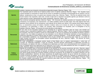 Guía Pedagógica y de Evaluación del Módulo:
                                                                  Contextualización de fenómenos sociales, políticos y económicos

               súbditos, mientras que el derecho civil permitía el desarrollo burgués. (Ramírez, Página 133).
               Tan importante para el control era el sistema jurídico como un ejército poderoso (Ramírez, Página 133). Aquellos reyes
               cuando pensaban en acrecentar la riqueza de sus reinos no pensaban en aumentar la productividad de sus campos o de sus
 Ejército      talleres, simplemente se iban a la guerra para anexarse zonas ricas. (Ramírez, Página 134).Pero los ejércitos tenían otra
               función todavía más importante, sobre todo, durante el siglo XVII: la represión de aquellos agentes que atentaran contra el
               orden señorial, es decir, básicamente las masas campesinas. (Ramírez, Página 134).
               Para conformar semejantes ejércitos, (Ramírez, Página 135). Entonces los súbditos gravados con impuestos solían ser los
               campesinos, los burgueses y las corporaciones. Los nobles quedaban exentos de tales pagos. Pero este régimen fiscal sólo
               agravaba más la situación de los campesinos, pues además de los tributos que debían a sus señores ahora debían pagar al
Impuestos
               rey. La característica arcaica del sistema impositivo moderno radica en la manera de cobrar los impuestos. El rey daba
               concesiones a los particulares, a nobles, por supuesto. Ellos recaudaban los impuestos, pero no entregaban al rey la
               totalidad. (Ramírez, Página 135 resumen de varios párrafos en esta página).
               El solo cobro de los impuestos implicaba ya la necesidad de un aparato burocrático cada vez mayor, pero también era
               necesario para ir imponiendo el gobierno real en regiones distantes. (Ramírez, Página 135).Un mundo de nuevos empleados
               fue necesario. Para ello se amplió el número de universidades, en las que se impulsaron las facultades de derecho canónico
Burocracia     y derecho civil. Los nobles se quedaron con los virreinatos y con la dirección del ejército; Asimismo, en las chancillerías y
               audiencias regionales se contaron algunos hijos de nobles y numerosos abogados — se les llamaba “letrados”— formados en
               las universidades castellanas. Las universidades fueron el gran semillero de la burocracia regia. Cada vez, los juristas de
               origen burgués dominaban los principales cuerpos administrativos del reino. (Ramírez, Página 136 resumen de varios
               párrafos en esta página).
               Sin duda, embajadores y embajadas existían desde la Edad Media, pero no estaban sistematizados y, sobre todo, el
               concepto de cristiandad englobaba a todos los hombres, borrando barreras particularistas La diplomacia procuraba la
Diplomacia     comunicación y la relación con otros. La finalidad de la diplomacia, por tanto, era el acrecentamiento de la monarquía. Así
               pues, la finalidad última de la diplomacia era el matrimonio, por el cual un rey podía anexarse otro reino, sin disparar un solo
               cañón. (Ramírez, página 137 resumen de varios párrafos en esta página).
               Además de la política fiscal, la burocracia permitió al rey intervenir en los asuntos económicos del reino. (Ramírez, página
               137). La principal intervención económica de los monarcas absolutistas tuvo lugar en el siglo XVII. La conquista americana
               emprendida por la corona castellana, por ejemplo, se realizó como una iniciativa de particulares. El rey apenas aportó dinero,
  Política     pero alentó aquella empresa de conquista mediante numerosas concesiones. No se trataba de una política coherente, sino de
               medidas asistemáticas. Asimismo, las ideas económicas de aquella época partían de que el volumen de comercio y de
económica
               moneda circulante era estático, por lo que la salida de moneda de un Estado hacia otro implicaba un empobrecimiento del
               primero y un enriquecimiento del segundo A estas ideas se les ha llamado, genéricamente, mercantilismo. Entonces, todos
               los Estados estaban preocupados por exportar productos para atraer hacia sus reinos monedas (Ramírez, Página 138
               resumen de varios párrafos en esta página).




       Modelo Académico de Calidad para la Competitividad                                                              COFE-02              81/141
 