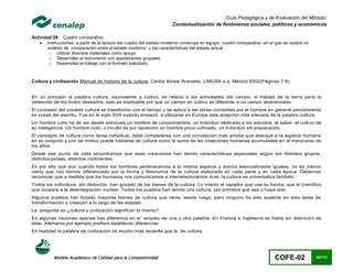 Guía Pedagógica y de Evaluación del Módulo:
                                                                     Contextualización de fenómenos sociales, políticos y económicos

Actividad 29. Cuadro comparativo.
     Instrucciones: a partir de la lectura del cuadro del estado moderno construye en equipo cuadro comparativo en el que se realice un
        análisis de comparación entre el estado moderno y las características del estado actual
        o Utilizar diversos materiales como apoyo.
        o Desarrollar el documento con aportaciones grupales.
        o Desarrollar el trabajo con el formato solicitado.



Cultura y civilización Manual de historia de la cultura, Carlos Alvear Acevedo, LIMUSA s.a. México 2002(Páginas 7-9)


En un principio la palabra cultura, equivalente a cultivo, se refería a las actividades del campo, al trabajo de la tierra para la
obtención de los frutos deseados, esto es explicable por qué un campo en cultivo es diferente a un campo abandonado.
El concepto del vocablo cultura se transformo con el tiempo y se aplico a las obras conocidas por el hombre en general parcia lmente
en cosas del espíritu. Fue en el siglo XVII cuando empezó a utilizarse en Europa esta acepción más e levada de la palabra cultura.
Un hombre culto ha de ser desde entonces un hombre de conocimientos, un individuo dedicado a los estudios, al saber, al culti vo de
su inteligencia. Un hombre rudo, o inculto es por oposición un hombre poco cultivado, un indivi duo sin preparación.
El concepto de cultura como tarea individual, debe completarse con una concepción más amplia que abarque a la especie humana
en su conjunto y con tal motivo puede hablarse de cultura como la suma de las creaciones humanas acumuladas en el transcurso de
los años.
Desde ese punto de vista encontramos que esas creaciones han tenido características especiales según los distintos grupos,
distintos países, distintos continentes.
Es por ello que aun cuando todos los hombres pertenecemos a la misma especie y somos esencialmente iguales, no es menos
cierto que nos hemos diferenciado por la forma y fisionomía de la cultura elaborada en cada parte y en cada época. Debemos
reconocer que a medida que los humanos nos comunicamos e interrelacionamos mas, la cultura se universaliza también.
Todos los individuos, sin distinción, han gozado de los bienes de la cultura. Lo mismo el cazador que usa su hacha, que el ci entífico
que coopera a la desintegración nuclear. Todos los pueblos han tenido una cultura, por primitiva que sea o haya sido.
Algunos pueblos han forjado mayores bienes de cultura que otros, desde luego, pero ninguno ha sido ausente en esta tarea de
transformación y creación a lo largo de las edades.
La pregunta es ¿cultura y civilización significan lo mismo?
En algunas naciones apenas hay diferencia en el empleo de una y otra palabra. En Francia e Inglaterra se habla sin distinció n de
ellas, Alemania por ejemplo prefiere establecer diferencias.
En realidad la palabra de civilización es mucho más reciente que la de cultura.




          Modelo Académico de Calidad para la Competitividad                                                           COFE-02             82/141
 