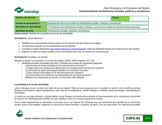 Guía Pedagógica y de Evaluación del Módulo:
                                                                          Contextualización de fenómenos sociales, políticos y económicos

 Nombre del Alumno:                                                                                            Grupo:

 Unidad de Aprendizaje 2:              Interpretación del vínculo entre las dimensiones sociales, políticas y económicas.
 Resultado de Aprendizaje:             2.2 Relaciona las dimensiones sociales, políticas y económicas a partir de acontecimientos históricos.
  Actividad 32 al 38:                Dimensiones sociales, políticas y económicas
Instrucciones: Realizar las siguientes secuencia de actividades.

Actividad 32. ¿Qué sabemos?

       Identificar tus conocimientos previos acerca de la evolución del ser humano y el trabajo.
       Vincular estos saberes con las actividades que se plantean.
       Consultar la página electrónica http://www.tudiscovery.com/enespanol/, sobre las diferentes etapas de transformación del hombre.
       Elaborar un texto en media cuartilla con los comentarios de lo que se observo en el documental.

Actividad 33. El trabajo y el hombre
Realizar la lectura: La sociedad y el mundo del trabajo. (INITE, 2009) Páginas 141-149
    Identificar las ideas principales del texto y contestar por parejas las siguientes preguntas:
        o ¿Qué función ha tenido el trabajo en la evolución del ser humano?
        o ¿Cuáles fueron los cambios que determinaron la transformación del mono en hombre?
        o ¿Cuál ha sido el papel del lenguaje hablado en la evolución humana?
        o ¿Cómo influye la naturaleza en la vida del hombre en sociedad?
        o ¿Qué funciones han modificado las necesidades de los seres humanos?
        o Registrar sus respuestas por escrito, se retomarán más adelante


La sociedad y el mundo del trabajo
¿Qué distingue al ser humano del resto de los animales? Ésta es una pregunta que ha quitado el sueño a los científicos de sde
tiempos ancestrales y sigue inquietando a todo tipo de investigadores, desde biólogos y médicos hasta psicólogos, antropólogos y
sociólogos.
Lo cierto es que para subsistir y desarrollarse, el ser humano ha tenido que entender el funcionamiento de la naturaleza y encontrar
la manera de modificada para facilitar su vida cotidiana. Esto lo ha hecho mediante el trabajo.
Como parte integrante de la naturaleza, el humano es un ser natural. Sin embargo hay que reconocer que también es un ser social,
puesto que no vive aislado; organiza su vida junto a otros hombres y mujeres, es decir, vive en comunidad. En esta lectura podrás




           Modelo Académico de Calidad para la Competitividad                                                                COFE-02            84/141
 