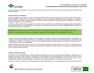 Guía Pedagógica y de Evaluación del Módulo:
                                                                   Contextualización de fenómenos sociales, políticos y económicos

conocer la relación que hay entre el ser humano y la naturaleza, así como la forma en que aquél influye en ésta para modifica da por
medio del trabajo.


El ser humano y la naturaleza
Desde sus orígenes hace millones de años, los hombres se dieron cuenta de que para sobrevivir requerían adaptar la naturaleza a
sus necesidades. Acondicionaron cuevas para habitadas, inventaron armas para defenderse de los animales, para cazados y
obtener de ellos su alimento; buscaron la forma de separar la piel de las presas de caza para cubrirse, aprendieron a manejar el
fuego para calentarse y cocer los alimentos.
En síntesis., desde el inicio de su existencia el ser humano se ha caracterizado por actuar sobre la naturaleza para transformada y
de esa manera satisfacer sus necesidades. A esa acción de transformar la naturaleza se le llama trabajo. Mediante el trabajo, el
hombre se relaciona con la naturaleza.

El trabajo, es la forma en que el ser humano transforma la naturaleza para satisfacer sus necesidades a partir de las
condiciones materiales. De esta manera, el trabajo es la adecuación de la naturaleza a los requerimientos humanos.




Gracias al trabajo, el hombre ha sembrado en zonas desérticas, ha abierto caminos en sitios antes inaccesibles, ha modificado las
plantas y los animales (mediante la botánica y la genética) con objeto de hacerlos más adecuados para su alimentación, ha
sobrevivido en el ártico y en el trópico y ha construido sociedades altamente industrializadas. Los ejemplos de la acción del ser
humano sobre su entorno son inagotables.
A diferencia del resto de los animales, que con su sola presencia modifican a la naturaleza, el ser huma no la transforma con el
trabajo. Al obrar sobre la naturaleza, los hombres se transforman también a sí mismos; superan su condición de animales natur ales
para convertirse en seres humanos.



Trabajo y evolución humana
De acuerdo con los estudiosos de las ciencias sociales, el trabajo, junto con la convivencia social, ha jugado un papel clave en el
proceso de evolución del ser humano. El trabajo tuvo un papel decisivo en la transformación de los monos en humanos. Fue la
necesidad de trabajar para modificar a la naturaleza y así encontrar medios de subsistencia, la que motivó que los monos
antropomorfos pasaron por diversas etapas, hasta convertirse en seres humanos tal y como los conocemos ahora.
En cuadro 1 se resumen algunas de las etapas evolutivas que Engels señaló como más destacadas en la transformación del mono




          Modelo Académico de Calidad para la Competitividad                                                         COFE-02           85/141
 