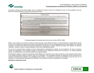 Guía Pedagógica y de Evaluación del Módulo:
                                                                    Contextualización de fenómenos sociales, políticos y económicos

en hombre. Aunque se les llama etapas, esto no significa que hayan ocurrido una después de otra; lo más probable es que se
dieran de manera paralela a lo largo de la evolución humana.




                              Principales etapas de la transformación del mono en hombre. (INITE, 2009)

Éstos y otros cambios, que se fueron dando a lo largo de miles, quizá millones de años, no sólo permitieron la supervivencia del ser
humano, sino que fueron sustento para mejorar sus condiciones de vida. Con las ventajas físicas que obtuvo debido a los cambios
evolutivos, el hombre pudo fabricar armas para defenderse y asegurarse la comida; también fue capaz, más adelante, de hacerse
recolector, 'ampliar su dieta y volverse sedentario, entre otros importantes avances.
A la par de la evolución física, también se fueron desarrollando modalidades de relación de unos hombres con otros: se crearo n
formas de organización más complejas gracias al incremento de la capacidad mental de los humanos y, de manera especial,
gracias a la posibilidad de comunicarse mediante el lenguaje hablado.
El lenguaje ha jugado un papel de importancia trascendental en la evolución de los seres humanos y de las relaciones entre el los,
como señaló el escritor mexicano Antonio Caso en su Sociología: "Las sociedades animales se distinguen de las humanas por el
carácter eminentemente progresivo de la inteligencia del hombre... La sociedad y la lengua se confunden al punto de que, sin un
lenguaje, la sociedad parece absolutamente imposible, como también lo parece el lenguaje sin la sociedad".
Naturaleza y desarrollo social




          Modelo Académico de Calidad para la Competitividad                                                         COFE-02           86/141
 