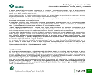 Guía Pedagógica y de Evaluación del Módulo:
                                                                         Contextualización de fenómenos sociales, políticos y económicos

La relación entre los seres humanos y la naturaleza ha ido cambiando y continúa modificándose a través de la historia. Como
decíamos antes, el hombre se relaciona con la naturaleza mediante el trabajo, y esta relación toma diversas modalidades de
acuerdo con el tipo de sociedad de que se trate.
Mientras más rudimentaria es una comunidad, mayor influencia tiene la 'naturaleza en su funcionamiento. En particula r, el medio
geográfico es determinante para el tipo de sociedad que se desarrolla en cada lugar.
Esto debido a que, en las sociedades preindustriales, la fuerza de trabajo en las industrias extractivas se emplea de manera
abrumadora: minería, pesca, silvicultura, agricultura.
La vida en estas sociedades era un juego contra la naturaleza: se trabajaba con la fuerza muscular, con los métodos tradicion ales,
y el sentido de la producción estaba condicionado por la dependencia a los elementos naturales: las est aciones, la naturaleza del
suelo, la cantidad de agua; el ritmo del trabajo variaba con las estaciones y las tormentas.
A medida que las sociedades evolucionan y adquieren mayor dominio sobre la naturaleza, ésta va teniendo menos influencia en la
propia sociedad. Conforme las sociedades se vuelven más grandes y complejas, se incrementa -para bien y para mal- la acción del
hombre sobre la naturaleza, intervención que puede ser desde muy favorable hasta extremadamente perjudicial.
Por un lado, puede llegar a controlar los efectos del clima en los cultivos por medio del riego artificial, ésta es, sin duda, una intervención
benéfica, pero, por otra parte, cuando la acción es irreflexiva y no se calculan sus consecuencias, puede provocar graves dai1os, como
ocurre hoy día con la desaparición total de diversas especies animales de tierra yagua debido a la caza y la pesca irracionales, o como
sucede con el exterminio de los bosques o la destrucción de la capa de ozono. Por eso se dice que el trabajo del hombre no sólo ofrece
beneficios, sino que también puede ser irracional y devastador.
Para comprender al ser humano en sociedad es necesario considerar el medio en el que se desenvuelve, su hábitat (naturaleza), pero no
sólo eso. También se necesita tomar en cuenta su medio sociocultural. El hombre influye sobre la naturaleza para adecuarla a las
condiciones más favorables para él. A este proceso se le llama humanización. La humanización es el proceso mediante el cual el ser
humano ajusta las condiciones de la naturaleza a las suyas propias


Trabajo y necesidad
Para que el ser humano se relacione con la naturaleza por medio del trabajo se requiere, en primer lugar, que tenga necesidad de hacerlo.
Esto quiere decir que la necesidad es el motor que lleva al hombre a actuar sobre la naturaleza. Desde la más antigua y elemental
necesidad fisiológica de sobrevivir (actuar sobre el medio ambiente para obtener alimento, para contar con un techo, para protegerse del
frío o del calor extremos), hasta las necesidades muchas veces superfluas que imponen las modernas sociedades actuales (usar ropa de
determinada marca, ingerir productos industrializados en lugar de alimentos naturales, etcétera).
Como ya se ha mencionado, las necesidades de los hombres han ido cambiando en cada etapa histórica. También se han modificado las
formas de satisfacer dichas necesidades. En gran parte de las sociedades humanas de la actualidad existen necesidades adicionales que
corresponden más a razones culturales que a razones naturales. Se puede decir que ahora existe una gran cantidad de necesidades
creadas, inventadas por los propios hombres.




           Modelo Académico de Calidad para la Competitividad                                                                 COFE-02             87/141
 