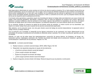 Guía Pedagógica y de Evaluación del Módulo:
                                                                        Contextualización de fenómenos sociales, políticos y económicos

Esta etapa estuvo relacionada con varios cambios en la forma de vida de nuestros ancestros. Por un lado propició que las trib us se
volvieran sedentarias, que ya no tuvieran que ir de un lugar a otro en busca de alimento me diante la caza, la pesca o la recolección.
Ahora podían establecerse en un solo sitio, pues contaban con los alimentos que les ofrecían la agricultura y la cría de gana do.
Estas nuevas actividades también permitieron que empezara a haber un sobrante de recursos, que se produjeran bienes más allá
de los que se requerían para la subsistencia de la tribu.
A la división entre agricultores y ganaderos siguió otra diversificación laboral: el trabajo artes anal determinó una nueva d ivisión del
trabajo. Hubo entonces ganaderos, agricultores y artesanos. Pero no todos los artesanos se ocuparon de lo mismo; algunos se
dedicaron a producir orfebrería, otros se centraron en los textiles, algunos más prefirieron la carpintería, etc. Es decir, s e crearon
divisiones de trabajo dentro de la misma rama artesanal. Los artesanos adquirieron una nueva relación dentro de su comunidad.
En su momento, también el comercio se separó de las demás ramas de actividad. Lo mismo ocurrió con los sacerdotes, que
dejaron de realizar trabajo físico para ocuparse de los asuntos exclusivamente espirituales.
Más adelante, con la evolución social, vino otra gran división social del trabajo de enorme trascendencia: la separación entre el
trabajo manual y el trabajo intelectual.
Con la evolución de la sociedad, el desarrollo de las labores productivas ha ido motivando una mayor diferenciación de las
actividades. En principio, la producción se ha dividido en diferentes ramas o sectores. Por un lado, la producción agrícola y por otro
la industrial
Además, en cada una de estas áreas hay especializaciones: producción de granos básicos, de hortalizas, de forraje, etc.,
producción química, metalúrgica, automotriz, etc. También hay división del trabajo entre la producción industrial o agrícola y la
comercialización o distribución de los productos. Páginas 141-149

Actividad 34. La división social del trabajo

       Realizar la lectura: La división social del trabajo. (INITE, 2009). Página 145-149
       Responder a las siguientes preguntas en equipo de tres elementos.
        o   ¿Cuál fue la primera división social del trabajo?
        o   ¿Cómo surge la división del trabajo?
        o   Explica la concepción de división del trabajo
        o   ¿Cómo surge la primera división social del trabajo?
       Explica la segunda y tercera división del trabajo. Revisa el esquema que se presenta a continuación:




            Modelo Académico de Calidad para la Competitividad                                                           COFE-02            89/141
 