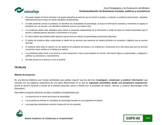 Guía Pedagógica y de Evaluación del Módulo:
                                                                            Contextualización de fenómenos sociales, políticos y económicos

           Se puede trabajar en forma individual o de grupos pequeños de alumnos que se reúnen a analizar y a resolver un problema seleccionado o diseñado
            especialmente para el logro de ciertos resultados de aprendizaje.

           Se debe presentar primero el problema, se identifican las necesidades de aprendizaje, se busca la información necesaria y finalmente se regresa al
            problema con una solución o se identifican problemas nuevos y se repite el ciclo.

           Los problemas deben estar diseñados para motivar la búsqueda independiente de la información a través de todos los medios disponibles para el
            alumno y además generar discusión o controversia en el grupo.

           El mismo diseño del problema debe estimular que los alumnos utilicen los aprendizajes previamente adquiridos.

           El diseño del problema debe comprometer el interés de los alumnos para examinar de manera profunda los conceptos y objetivos que se quieren
            aprender.

           El problema debe estar en relación con los objetivos del programa de estudio y con problemas o situaciones de la vida diaria para que los alumnos
            encuentren mayor sentido en el trabajo que realizan.

           Los problemas deben llevar a los alumnos a tomar decisiones o hacer juicios basados en hechos, información lógica y fundamentada, y obligarlos a
            justificar sus decisiones y razonamientos.

           Se debe centrar en el alumno y no en el docente.



TÉCNICAS


Método de proyectos.

Es una técnica didáctica que incluye actividades que pueden requerir que los alumnos investiguen, construyan y analicen información que
coincida con los objetivos específicos de una tarea determinada en la que se organizan actividades desde una perspectiva experiencial,
donde el alumno aprende a través de la práctica personal, activa y directa con el propósito de aclarar, reforzar y construir aprendizajes (Intel
Educación).
Para definir proyectos efectivos se debe considerar principalmente que:
           Los alumnos son el centro del proceso de aprendizaje.

           Los proyectos se enfocan en resultados de aprendizaje acordes con los programas de estudio.

           Las preguntas orientadoras conducen la ejecución de los proyectos.




            Modelo Académico de Calidad para la Competitividad                                                                      COFE-02                 9/141
 