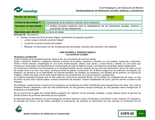 Guía Pedagógica y de Evaluación del Módulo:
                                                                      Contextualización de fenómenos sociales, políticos y económicos

 Nombre del Alumno:                                                                                  Grupo:

 Unidad de Aprendizaje 1:           Interpretación de la evolución cultural y de la civilización
 Resultado de Aprendizaje:          3.1 Analiza procesos históricos para la interpretación de los fenómenos sociales, políticos y
                                        económicos de las civilizaciones
 Ejercicios núm. 40 a 45            La lucha de clases
Actividad 40. Recordemos…
     Realizar en grupo una lluvia de ideas dirigida, considerando los aspectos siguientes:
       o ¿Cómo surge la división social del trabajo?
       o   ¿Cuál fue la primera división del trabajo?
       o   Redactar un documento con las consideraciones personales. Guardar para retomarlo más adelante.

                                                   CARLOS MARX y FEDERICO ENGELS
                                                        LA LUCHA DE CLASES *
 Burguesía y proletariado
Toda la historia de la sociedad humana, hasta el día, es una historia de lucha de clases.
Libres y esclavos, patricios y plebeyos, barones y siervos de la gleba, maestros y oficiales; en una palabra, opresores y oprimidos,
frente a frente siempre, empeñados en una lucha ininterrumpida, velada unas veces, y otras franca y abierta; en una lucha que
conduce en cada etapa a la transformación revolucionaria de todo el régimen social, o al exterminio de ambas clas es beligerantes.
En los tiempos históricos nos encontramos a la sociedad dividida casi por doquier en una serie de estamentos, dentro de cada uno de
los cuales reina, a su vez, una nueva. Jerarquía social de grados y posiciones. En la Roma antigua son los patricios, los équites, los
plebeyos, los esclavos; en la Edad Media, los señores feudales, los vasallos, los maestros y los oficiales de los gremios, lo s siervos de
la gleba, y dentro de cada una de esas clases todavía nos encontramos con nuevos matices y gradaciones.
La moderna sociedad burguesa que se alza sobre las ruinas de la sociedad feudal, no ha abolido los antagonismos de clase. Lo que
ha hecho ha sido crear nuevas clases, nuevas condiciones de opresión, nuevas modalidades de lucha, que han veni do a sustituir a las
antiguas.
Sin embargo, nuestra época, la época de la burguesía, se caracteriza por haber simplificado estos antagonismos de clase. Hoy, toda la
sociedad tiende a separarse, cada vez más abiertamente, en dos grandes campos enemigos, en dos grandes clases antagónicas: la
burguesía y el proletariado.
De los siervos de la gleba de la Edad Media surgieron los "villanos" de las primeras ciudades; y estos villanos fueron el ger men de
donde brotaron los primeros elementos de la burguesía.
El descubrimiento de América, la circunnavegación de África abrieron nuevos horizontes e imprimieron nuevo impulso a la burguesí a.
El mercado de China y de las Indias orientales, la colonización de América, el intercambio con las colonias, el incremento de los




           Modelo Académico de Calidad para la Competitividad                                                       COFE-02            92/141
 