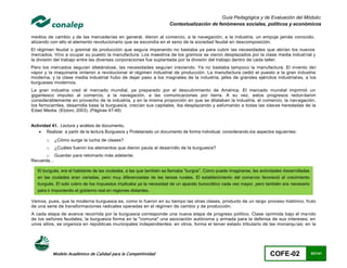 Guía Pedagógica y de Evaluación del Módulo:
                                                                     Contextualización de fenómenos sociales, políticos y económicos

medios de cambio y de las mercaderías en general, dieron al comercio, a la navegación, a la industria, un empuje jamás conocido,
atizando con ello el elemento revolucionario que se escondía en el seno de la sociedad feudal en descomposición.
El régimen feudal o gremial de producción que seguía imperando no bastaba ya para cubrir las necesidades que abrían los nuevos
mercados. Vino a ocupar su puesto la manufactura. Los maestros de los gremios se vieron desplazados por la clase media indust rial y
la división del trabajo entre las diversas corporaciones fue suplantada por la división del trabajo dentro de cada taller.
Pero los mercados seguían dilatándose, las necesidades seguían creciendo. Ya no bastaba tampoco la manufactura. El invento de l
vapor y la maquinaria vinieron a revolucionar el régimen industrial de producción. La manufactura cedió el puesto a la gran industria
moderna, y la clase media industrial hubo de dejar paso a los magnates de la industria, jefes de grandes ejércitos industrial es, a los
burgueses modernos.
La gran industria creó el mercado mundial, ya preparado por el descubrimiento de América. El mercado mundial imprimió un
gigantesco impulso al comercio, a la navegación, a las comunicaciones por tierra. A su vez, estos progresos redun daron
considerablemente en provecho de la industria, y en la misma proporción en que se dilataban la industria, el comercio, la nav egación,
los ferrocarriles, desarrolla base la burguesía, crecían sus capitales, iba desplazando y esfumando a todas las clas es heredadas de la
Edad Media. (Etzioni, 2003). (Páginas 47-48)


Actividad 41. Lectura y análisis de documento.
     Realizar a partir de la lectura Burguesía y Proletariado un documento de forma individual, considerando.los aspectos siguientes:
       o   ¿Cómo surge la lucha de clases?
       o   ¿Cuáles fueron los elementos que dieron pauta al desarrollo de la burguesía?
       o Guardar para retomarlo más adelante.
Recuerda…

   El burgués, era el habitante de las ciudades, a las que también se llamaba “burgos”. Como puede imaginarse, las actividades desarrolladas
   en las ciudades eran variadas, pero muy diferenciadas de las tareas rurales. El establecimiento del comercio favoreció el crecimiento
   burgués. El solo cobro de los impuestos implicaba ya la necesidad de un aparato burocrático cada vez mayor, pero también era necesario
   para ir imponiendo el gobierno real en regiones distantes.

Vemos, pues, que la moderna burguesía es, como lo fueron en su tiempo las otras clases, producto de un largo proceso histórico, fruto
de una serie de transformaciones radicales operadas en el régimen de cambio y de producción.
A cada etapa de avance recorrida por la burguesía corresponde una nueva etapa de progreso político. Clase oprimida bajo el ma ndo
de los señores feudales, la burguesía forma en la "comuna" una asociación autónoma y armada para la defensa de sus intereses; en
unos sitios, se organiza en repúblicas municipales independientes; en otros, forma el tercer estado tributario de las monarqu ías; en la




           Modelo Académico de Calidad para la Competitividad                                                           COFE-02                93/141
 