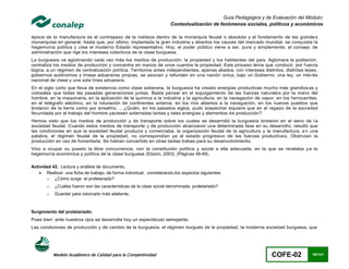 Guía Pedagógica y de Evaluación del Módulo:
                                                                     Contextualización de fenómenos sociales, políticos y económicos

época de la manufactura es el contrapeso de la nobleza dentro de la monarquía feudal o absoluta y el fundamento de las grande s
monarquías en general, hasta que, por último, implantada la gran industria y abiertos los cauces del mercado mundial, se conq uista la
hegemonía política y crea el moderno Estado representativo. Hoy, el poder público viene a ser, pura y simplemente, el consejo de
administración que rige los intereses colectivos de la clase burguesa.
La burguesía va aglutinando cada vez más los medios de producción, la propiedad y los habitantes del país. Aglomera la población,
centraliza los medios de producción y concentra en manos de unos cuantos la propiedad. Este proceso tenía que conducir, por f uerza
lógica, a un régimen de centralización política. Territorios antes independientes, apenas aliados, con intereses distintos, distintas leyes,
gobiernos autónomos y líneas aduaneras propias, se asocian y refunden en una nación única, bajo un Gobierno, una ley, un inte rés
nacional de clase y una sola línea aduanera.
En el siglo corto que lleva de existencia como clase soberana, la burguesía ha creado energías productivas mucho más grandios as y
colosales que todas las pasadas generaciones juntas. Basta pensar en el sojuzgamiento de las fuerzas naturale s por la mano del
hombre, en la maquinaria, en la aplicación de la química a la industria y la agricultura, en la navegación de vapor, en los f errocarriles,
en el telégrafo eléctrico, en la roturación de continentes enteros, en los ríos abiertos a la naveg ación, en los nuevos pueblos que
brotaron de la tierra como por ensalmo. .. ¿Quién, en los pasados siglos, pudo sospechar siquiera que en el regazo de la soci edad
fecundada por el trabajo del hombre yaciesen soterradas tantas y tales energías y elementos de producción?
Hemos visto que los medios de producción y de transporte sobre los cuales se desarrolló la burguesía brotaron en el seno de l a
sociedad feudal. Cuando estos medios de transporte y de producción alcanzaron una determinada fase en su desarrollo, resultó que
las condiciones en que la sociedad feudal producía y comerciaba, la organización feudal de la agricultura y la manufactura, e n una
palabra, el régimen feudal de la propiedad, no correspondían ya al estado progresivo de las fuerzas productiva s. Obstruían la
producción en vez de fomentarla. Se habían convertido en otras tantas trabas para su desenvolvimiento.
Vino a ocupar su puesto la libre concurrencia, con la constitución política y social a ella adecuada, en la que se revelaba y a la
hegemonía económica y política de la clase burguesa (Etzioni, 2003). (Páginas 48-49).

Actividad 42. Lectura y análisis de documento.
     Realizar una ficha de trabajo, de forma individual, considerando.los aspectos siguientes:
       o ¿Cómo surge el proletariado?
       o   ¿Cuáles fueron son las características de la clase social denominada proletariado?
       o   Guardar para retomarlo más adelante.



Surgimiento del proletariado:
Pues bien: ante nuestros ojos se desarrolla hoy un espectáculo semejante.
Las condiciones de producción y de cambio de la burguesía, el régimen burgués de la propiedad, la moderna sociedad burguesa, que




           Modelo Académico de Calidad para la Competitividad                                                        COFE-02             94/141
 