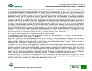 Guía Pedagógica y de Evaluación del Módulo:
                                                                   Contextualización de fenómenos sociales, políticos y económicos

ha sabido hacer brotar corno por encanto tan fabulosos medios de producción y de transporte, recuerda al brujo impotente para
dominar los espíritus subterráneos que conjuró. Desde hace varias décadas, la historia de la industria y del comer· cio no es más que
la historia de las modernas fuerzas productivas que se rebelan contra el régimen vigente de producción, contra el régimen de la
propiedad, don· de residen las condiciones de vida y de predominio político de la burguesía. Basta mencionar las crisis comerciales,
cuya periódica reiteración supone un peligro cada vez mayor para la existencia de la sociedad burguesa toda. Las crisis comer ciales,
además de -destruir una gran parte de los productos elaborados, aniquilan una parte considerable de las fuerzas productivas
existentes. En esas crisis, se desata una epidemia social que a cualquiera de las épocas anteriores hubiera parecido absurda e
inconcebible: la epidemia de la superproducción. La sociedad se ve retrotraída repentinamente a un estado de barbarie momentánea;
diríase que una plaga de hambre o una gran guerra aniquiladora la han dejado esquilmada, sin recursos para subsistir; la indu stria, el
comercio están a punto de perecer. ¿Y todo por qué? Porque la sociedad posee demasiada civilización, demasiados recursos,
demasiada industria, demasiado comercio. Las fuerzas productivas de que dispone no sirven ya para fomentar el régimen burgués de
la propiedad; son ya demasiado poderosas para servir a este régimen, que embaraza su desarrollo. Y tan pronto como logran vencer
este obstáculo, siembran el desorden en la sociedad burguesa, amenazan dar al traste con el régimen burgués de la propiedad. Las
condiciones sociales burguesas resultan ya demasiado angostas para abarcar la riqueza por ellas engendrada. ¿Cómo se sobrepone a
las crisis la burguesía? De dos maneras. Destruyendo violentamente una gran masa de fuerzas productivas, y conquistándose nue vos
mercados, a la par que procurando explotar más concienzudamente los mercados antiguos. Es decir, que remedia unas crisis
preparando otras más extensas e imponentes y mutilando los medios de que dispone pata ·precaverlas.
Las armas con que la burguesía derribó al feudalismo se vuelven ahora contra ella.
Y la burguesía no sólo forja las armas que han de darle la muerte, sino que, además, pone en pie a los hombres llamados a
manejarlas: estos hombres son los obreros, los proletarios.
En la misma proporción en que se desarrolla la burguesía, es decir, el capital, se desarrolla también el proletariado, esa clase obrera
moderna que sólo puede vivir encontrando trabajo, y que sólo encuentran trabajo en la medida en que éste alimenta e increment a el
capital. El obrero, obligado a venderse a trozos, es una mercancía como otra cualquiera, sujeta por tanto a todos los cambios y
modalidades de la concurrencia, a todas las fluctuaciones del mercado.
La extensión de la maquinaria y la división del trabajo quitan a éste, en el régimen proletario actual, todo carácter autónomo, toda libre
iniciativa y todo encanto para el obrero. El trabajador se convierte en un simple resorte de la máquina, del que sólo se exig e una
operación mecánica, monótona, de fácil aprendizaje. Por eso los gastos que supone un obrero se reducen, sobre poco más o
menos, al mínimo de lo que necesita para vivir y para perpetuar su raza. Y ya se sabe que el precio de una mercancía, y como una
de tantas el trabajo, equivale a su costo de producción. Cuanto más repelente es el trabajo, tanto más disminuye el salario pagado al
obrero. Más aún; cuanto más aumentan la maquinaria y la división del trabajo, tanto más aumenta también éste, bien porque se
alargue la jornada, bien porque se intensifique el rendimiento exigido, se acelere la marcha de las máquinas, etcétera.
La industria moderna ha convertido el pequeño taller del maestro patriarcal en la gran fábrica del magnate capitalista. Las m asas
obreras concentradas en la fábrica son sometidas a una organización y disciplina militares. Los obreros, soldados rasos de la
industria, trabajan bajo el mando de toda una jerarquía de sargentos, oficiales y jefes




          Modelo Académico de Calidad para la Competitividad                                                       COFE-02             95/141
 