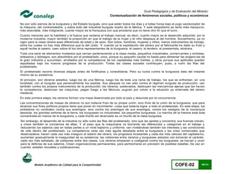 Guía Pedagógica y de Evaluación del Módulo:
                                                                   Contextualización de fenómenos sociales, políticos y económicos

No son sólo siervos de la burguesía y del Estado burgués, sino que están todos los días y a todas horas bajo el yugo esclavizador de
la máquina, del contramaestre, y sobre todo del industrial burgués dueño de la fábrica. Y este despotismo es tanto más mezqui no,
más execrable, más indignante, cuanta mayor es la franqueza con que proclama que no tiene otro fin que el lucro .
Cuanto menores son la habilidad y la fuerza que reclama el trabajo manual, es decir, cuanto mayor es el desarrollo adquirido por la
moderna industria; mayor también la proporción en que el trabajo de la mujer y el niño desplaza al del hombre. Socialment e, ya no
rigen para la clase obrera esas diferencias de edad y de sexo. Son todos, hombres, mujeres y niños, meros instrumentos de tra bajo,
entre los cuales no hay más diferencia que la del costo. Y cuando ya la explotación del obrero por el fabricante ha dado su fruto y
aquél recibe el salario, caen sobre él los otros representantes de la burguesía: el casero, el tendero, el prestamista, etcét era.
Toda una serie de elementos modestos que venían perteneciendo a la clase media, pequeños industriales, comerc iantes y rentistas,
artesanos y labriegos, son absorbidos por el proletariado; unos, porque su pequeño caudal no basta para alimentar las exigenc ias de
la gran industria y sucumben, arrollados por la competencia de los capitalistas más fuertes, y otros por que sus aptitudes quedan
sepultadas bajo los nuevos progresos de la producción. Todas las clases sociales contribuyen, pues, a nutrir las filas del
proletariado.
El proletariado recorre diversas etapas antes de fortificarse y consolidarse. Pero su lucha contra la burguesía data del instante
mismo de su existencia.
Al principio, son obreros aislados, luego los de una fábrica, luego los de toda una rama de trabajo, los que se enfrentan, en una
localidad, con el burgués que personalmente los explota. Sus ataques no van sólo contra el régimen burgués de producción, van
también contra los propios instrumentos de la producción; los obreros, sublevados, destruyen las mercancías ajenas que les ha cen
la competencia, destrozan las máquinas, pegan fuego a las fábricas, pugnan por volver a la situación ya enterrada del obrero
medieval.
En esta primera etapa, los obreros forman una masa diseminada por todo el país y desunida por la concurrencia.
Las concentraciones de masas de obreros no son todavía fruto de su propia unión, sino fruto de la unión de la burguesía, que para
alcanzar sus fines políticos propios tiene que poner en movimiento –cosa que todavía logra- a todo el proletariado. En esta etapa, los
proletarios no combaten contra sus enemigos, sino contra los enemigos de sus enemigos, contra los vestigios de la monarquía
absoluta, los grandes señores de la tierra, los burgueses no industriales, los pequeños burgueses. La marcha de la historia está toda
concentrada en manos de la burguesía, y cada triunfo así alcanzado es un triunfo de la clase burguesa.
Sin embargo, el desarrollo de la industria no sólo nutre las filas del proletariado, sino que las aprieta y concentra; sus fuerzas crecen,
y crece también la conciencia de ellas. Y al paso que la maquinaria va borrando las diferencias y categorías en el trabajo y
reduciendo los salarios casi en todas partes a un nivel bajísimo y uniforme, van nivelándose también los intereses y las condiciones
de vida dentro del proletariado. La competencia cada vez más aguda desatada entre la burguesía y las crisis comerciales que
desencadena, hacen cada vez más inseguro el salario del obrero; los progresos incesantes y cada día más veloces del capitalismo,
aumentan gradualmente la inseguridad de su existencia; las colisiones entre obreros y burgueses aislados van tomando el carácter,
cada vez más señalado, de colisiones entre dos clases. Los obreros empiezan a coaligarse contra los burgueses, se hacían y unen
para la defensa de sus salarios. Crean organizaciones permanentes, para pertrecharse en previsión de posibles batallas. De vez en
cuando, estallan revueltas y sublevaciones.




          Modelo Académico de Calidad para la Competitividad                                                        COFE-02            96/141
 