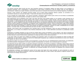 Guía Pedagógica y de Evaluación del Módulo:
                                                                 Contextualización de fenómenos sociales, políticos y económicos

Los obreros arrancan algún triunfo que otro, pero transitorio siempre. El verdadero objetivo de estas luchas no es conseguir un
resultado inmediato, sino ir extendiendo y consolidando la unión obrera. Coadyuvan a ello los medios cada vez más fáciles de
comunicación, creados por la gran industria y que sirven para poner en contacto a los obreros de las diversas regiones y localidades.
Gracias a este contacto, las múltiples acciones locales, que en todas partes presentan idéntico carácter, se convierten en un
movimiento nacional, en una lucha de clases. Y toda lucha de clases es una acción política.
En las ciudades de la Edad Media, sus caminos vecinales, necesitaron siglos enteros para unirse con las demás; el proletariado
moderno, gracias a los ferrocarriles, ha creado su unión en unos cuantos años.
Esta organización de los proletarios como clase, que tanto vale decir como partido político, se ve minada a cada momento por la
concurrencia desatada entre los propios obreros. Pero avanza y triunfa siempre, a pesar de todo, cada vez más fuerte, más firme,
más pujante. Y, aprovechándose de las discordias que surgen en el seno de la burguesía, impone la sanción legal de sus intereses
propios. Así nace en Inglaterra la ley de la jornada de diez horas. Las colisiones producidas entre las fuerzas de la antigua sociedad
imprimen nuevos impulsos al proletariado. La burguesía lucha incesantemente: primero, contra la aristocracia, luego contra aquellos
sectores de la propia burguesía cuyos intereses chocan con los progresos de la industria, y siempre contra la burguesía de los demás
países. Para librar estos combates, no tiene más remedio que apelar al proletariado, reclamar su auxilio, arrastrándolo así al campo
político. Y de este modo, le suministra elementos de fuerza; es decir, armas contra sí misma.
Además, como hemos visto, los progresos de la industria traen a las filas proletarias a toda una serie de elementos de la clase
gobernante, o a lo menos, los colocan en las mismas condiciones de vida. Y estos elementos suministran al proletariado nuevas
fuerzas.
Finalmente, en aquellos periodos en que la lucha de clases está a punto de decidirse, es tan violento y tan claro el proceso de
desintegración de la clase gobernante latente en el seno de la sociedad antigua, que una pequeña parte de esa clase se desprende
de ella y abraza la causa revolucionaria, pasándose a la clase que tiene en sus manos el porvenir.
Y así como antes una parte de la nobleza se pasaba a la burguesía, ahora una parte de la burguesía se pasa al campo del
proletariado; en este tránsito, rompen la marcha los intelectuales burgueses que, analizando teóricamente el curso de la hist oria,
han logrado ver claro en sus derroteros.
De todas las clases que hoy se enfrentan con la burguesía, no hay más que una verdaderamente revolucionaria: el proletariado.
Las demás perecen y desaparecen con la gran industria; el proletariado, en cambio, es su producto genuino y peculiar.
Los elementos de las clases medias, el pequeño industrial, el pequeño comerciante, el artesano, el labriego, todos luchan con tra la
burguesía para salvar de la ruina su existencia como tales clases. No son, pues, revolucionarios, sino conse rvadores. Más todavía,
reaccionarios, pues pretenden volver atrás la rueda de la historia. Todo lo que tienen de revolucionario es lo que mira a su tránsito
inminente al proletariado; con esa actitud, no defienden sus intereses actuales, sino los futuros; se despojan de su posición propia,
para abrazar la del proletariado.
El proletariado andrajoso, esa putrefacción pasiva de las capas más bajas de la vieja sociedad, se verá arrastrado en parte a l
movimiento por una revolución proletaria, si bien las condiciones todas de su vida lo hacen más propicio a dejarse comprar como
instrumento de manejos reaccionarios.




          Modelo Académico de Calidad para la Competitividad                                                    COFE-02            97/141
 