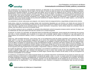 Guía Pedagógica y de Evaluación del Módulo:
                                                                 Contextualización de fenómenos sociales, políticos y económicos

Las condiciones de vida de la vieja sociedad aparecen ya destruidas en las condiciones de vida del proletariado. El proletario
carece de bienes. Sus relaciones con la mujer y con los hijos no tienen ya nada de común con las relaciones familiares burguesas;
la producción industrial moderna, el moderno yugo del capital, que es el mismo en Inglaterra que en Francia, en Alemania que en
Norteamérica, borra en él todo carácter nacional. Las leyes, la moral, la religión, son para él otros tantos prejuicios burgueses tras
los que anidan otros tantos intereses de la burguesía. Todas las clases que le precedieron y conquistaron el poder procuraron
consolidar las posiciones adquiridas sometiendo a la sociedad entera a su régimen de adquisición. Los proletarios sólo pueden
conquistar para sí las fuerzas sociales de la producción aboliendo el régimen adquisitivo a que se hallan sujetos, y con él t odo el
régimen de apropiación de la sociedad.
Los proletarios no tienen nada propio que asegurar, sino destruir todos los aseguramientos y seguridades privadas de los demá s.
Hasta ahora, todos los movimientos sociales habían sido movimientos desatados por una minoría o en interés de una minoría. El
movimiento proletario es el movimiento autónomo de una inmensa mayoría en interés de una mayoría inmensa. El proletariado, la
capa más baja y oprimida de la sociedad actual, no puede levantarse, incorporarse, hecho añicos desde l os cimientos hasta el
remate, todo ese edificio que forma la sociedad oficial.
Por su forma, aunque no por su contenido, la campaña del proletariado contra la burguesía empieza siendo nacional. Es lógico que
el proletariado de cada país ajuste ante todo las cuentas con su propia burguesía.
Al esbozar, en líneas muy generales, las diferentes fases de desarrollo del proletariado, hemos seguido las incidencias de la guerra
civil más o menos embozada que se plantea en el seno de la sociedad vigente hasta el momento en que esta guerra civil
desencadena una revolución abierta y franca, y el proletariado, derrocando por la violencia a la burguesía, echa las bases de su
poder.
Hasta hoy, toda sociedad descansó, como hemos visto, en el antagonismo entre las clases oprimidas y las opresoras. Mas, para
poder oprimir a una clase, es necesario asegurarle, por lo menos, las condiciones indispensables de vida, pues de otro modo se
extinguiría, y con ella su esclavizamiento. El siervo de la gleba se vio exaltado a miembro del municipio sin salir de la servidumbre,
como el villano convertido en burgués bajo el yugo del absolutismo feudal. La situación del obrero moderno es muy distinta, p ues,
lejos de mejorar conforme progresa la industria, decae y empeora por debajo del nivel de su propia clase. El obrero se debilita, y la
pobreza se desarrolla en proporciones mucho mayores que la población y la riqueza. He ahí una prueba notoria de la incapacida d
de la burguesía para seguir gobernando la sociedad, e imponiendo a ésta por norma las condiciones de su vida como clase.
Es incapaz de gobernar, porque es incapaz de garantizar a sus esclavos la existencia ni aun dentro de su esclavitud, porque se ve
forzada a dejarlos llegar hasta una situación de desamparo en que no tiene más remedio que mantenerles, cuando son ellos
quienes debieran mantenerla a ella. La sociedad no puede seguir viviendo bajo el imperio de esa clase; la vida de la burguesí a se
ha hecho incompatible con la sociedad.
La existencia y el predominio de la clase burguesa tienen por condición esencial la concentración de la riqueza en manos de unos
cuantos individuos, la formación e incrementación constante del capital; y éste, a su vez, no puede existir sin el trabajo asalariado.
El trabajo asalariado presupone, inevitablemente, la concurrencia de los obreros entre sí. Los progresos de la industria, que tienen
por cauce automático y espontáneo a la burguesía, imponen, en vez del aislamiento de los obreros por la concurrencia, su unió n
revolucionaria por la organización. Y así, al desarrollarse la gran industria, la burguesía ve tambalearse bajo sus pies las bases




          Modelo Académico de Calidad para la Competitividad                                                    COFE-02            98/141
 