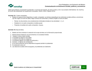 Guía Pedagógica y de Evaluación del Módulo:
                                                                       Contextualización de fenómenos sociales, políticos y económicos

sobre que produce y se apropia lo producido. Y a la par que avanza, se cava su fosa y cría a sus propios enterradores. Su muerte y
el triunfo del proletariado son igualmente inevitables. (Etzioni, 2003). (Páginas 49-53)


Actividad 43. Cuadro comparativo.
     Realizar en equipo de tres integrantes un cuadro comparativo en donde se especifiquen las condiciones sociales políticas y económicas
        que dan origen a la lucha de clases. Según la lectura de Carlos Marx y Federico Engels La lucha de clases.

        o   Revisar, los documentos y las consideraciones individuales tomadas en las actividades 1, 2, y 3.
        o   Establecer en el cuadro comparativo el análisis grupal.
        o   Presentar el resultado del cuadro comparativo al grupo.



Actividad 44. Sopa de letras.

       Realizar de forma individual la resolución de la sopa de letras con la información proporcionada.
   1.   Desde tiempos históricos nos encontramos a la sociedad dividida
   2.   Surgieron nuevas clases sociales.
   3.   La sociedad se separa en dos clases
   4.   La relación entre ellas es antagónica.
   5.   La burguesía aglutina los medios de producción y
   6.   Conduce un régimen de centralización
   7.   En la misma proporción que se desarrolla la burguesía también el proletariado.
   8.   El proletariado carece de
   9.   Las relaciones sociales entre la burguesía y el proletariado son totalmente




            Modelo Académico de Calidad para la Competitividad                                                       COFE-02             99/141
 