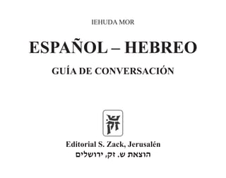 IEHUDA MOR
ESPAÑOL – HEBREO
GUÍA DE CONVERSACIÓN
Editorial S. Zack, Jerusalén
‫ירושלים‬ ,‫זק‬ .‫ש‬ ‫הוצאת‬
 