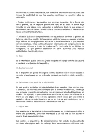 9
finalidad estrictamente estadística, que se facilite información sobre sus uso y se
incluya la posibilidad de que los usuarios manifiesten su negativa sobre su
utilización.
- Cookies publicitarias: Son aquéllas que permiten la gestión, de la forma más
eficaz posible, de los espacios publicitarios que, en su caso, el editor haya
incluido en una página web, aplicación o plataforma desde la que presta el
servicio solicitado en base a criterios como el contenido editado o la frecuencia en
la que se muestran los anuncios.
- Cookies de publicidad comportamental: Son aquéllas que permiten la gestión, de
la forma más eficaz posible, de los espacios publicitarios que, en su caso, el editor
haya incluido en una página web, aplicación o plataforma desde la que presta el
servicio solicitado. Estas cookies almacenan información del comportamiento de
los usuarios obtenida a través de la observación continuada de sus hábitos de
navegación, lo que permite desarrollar un perfil específico para mostrar
publicidad en función del mismo.
ii. Dato
Es la información que se almacena y/o se recupera del equipo terminal del usuario
a través de la utilización de las cookies.
iii. Equipo terminal
Es el dispositivo en que se descarga la cookie y desde el cual el usuario accede al
servicio, el cual puede ser un ordenador personal, un teléfono móvil, un tablet,
etc.
iv. Servicio de la sociedad de la información
Es todo servicio prestado a petición individual de un usuario a título oneroso o no,
a distancia, por vía electrónica siempre que, a efectos de esta Guía, constituya
una actividad económica para el editor cuya prestación origina la utilización de las
cookies. Por ejemplo la prestación de un servicio de acceso a la información a
través de una página web o de una aplicación móvil creada por una revista o
periódico, de un servicio financiero, de un servicio de entretenimiento, de un
servicio de comercio electrónico de una tienda on-line, etc.
v. Página Web
Los servicios de la Sociedad de la información pueden ser prestados por el editor a
través una plataforma, aplicación informática o un sitio web al cual accede el
usuario desde su equipo terminal.
Las cookies o dispositivos de almacenamiento han estado tradicionalmente
asociados a las páginas web. Sin embargo, éstos son actualmente utilizados tanto
 