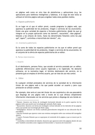 10
en páginas web como en otro tipo de plataformas y aplicaciones (e.g. las
aplicaciones para teléfonos inteligentes y tabletas). A lo largo de este texto se
utilizará el término página web para englobar todos estos posibles medios.
vi. Espacio publicitario
Es un lugar en el que el editor prevé, cuando programa la página web, que
aparezca la publicidad de los productos, imagen o servicios de los anunciantes.
Existe una gran variedad de espacios o formatos publicitarios; desde los que se
integran en la propia aplicación como los banners6
, rascacielos7
, roba páginas8
,
botones y los enlaces de texto, hasta los denominados flotantes como los pop
ups9
, layers10
, cortinillas o interstitials de tránsito11
, etc.
vii. Inventario publicitario
Es la suma de todos los espacios publicitarios en los que el editor prevé que
aparezca la publicidad de los productos, imagen o servicios de los anunciantes. Es
el conjunto de la oferta de espacios publicitarios de un editor.
B. Partes intervinientes
i. Usuario
Es el destinatario, persona física, que accede al servicio prestado por un editor,
pudiendo diferenciarse entre usuario registrado y no registrado. No obstante
utilizarse, en la normativa legal, el término destinatario del servicio, en la
presente guía se emplea el término usuario, por ser éste de uso más común.
ii. Editor
Es cualquier entidad prestadora de servicios de la sociedad de la información
titular de una página web a los que puede acceder un usuario y para cuya
prestación se utilizan cookies.
Por ejemplo, éste sería el caso del titular de una carpintería o de una pescadería
que disponga de una página web a través de la cual ofrezca simplemente
información relacionada con los servicios que presta o disponga de una tienda on-
6 Banner: Anuncio con forma de rectángulo horizontal ubicado en la parte superior de las
páginas web y que puede usar tecnología gif, animado, flash o jpeg.
7 Rascacielos: Anuncio con forma de rectángulo vertical ubicado en los laterales de las páginas
web y que puede usar tecnología gif, flash o jpeg.
8 Robapáginas: Anuncio con forma cuadrada generalmente integrado en una ubicación fija de
una página.
9 Pop up: Formato que aparece como una ventana emergente sobre una ventana del navegador
abierta.
10 Layers: Formato flotante que se superpone al contenido de la página y que se mueve por la
pantalla.
11 Cortinillas o interstitials de tránsito: Anuncios que aparecen entre dos páginas dentro de una
web. También conocidos como “páginas de bienvenida” y “anuncios de transición”.
 