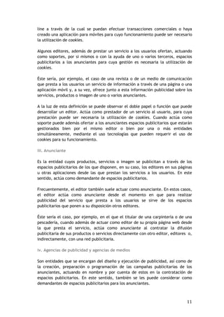 11
line a través de la cual se puedan efectuar transacciones comerciales o haya
creado una aplicación para móviles para cuyo funcionamiento puede ser necesario
la utilización de cookies.
Algunos editores, además de prestar un servicio a los usuarios ofertan, actuando
como soportes, por si mismos o con la ayuda de uno o varios terceros, espacios
publicitarios a los anunciantes para cuya gestión es necesaria la utilización de
cookies.
Éste sería, por ejemplo, el caso de una revista o de un medio de comunicación
que presta a los usuarios un servicio de información a través de una página o una
aplicación móvil y, a su vez, ofrece junto a esta información publicidad sobre los
servicios, productos o imagen de uno o varios anunciantes.
A la luz de esta definición se puede observar el doble papel o función que puede
desarrollar un editor. Actúa como prestador de un servicio al usuario, para cuya
prestación puede ser necesaria la utilización de cookies. Cuando actúa como
soporte puede además ofertar a los anunciantes espacios publicitarios que estarán
gestionados bien por el mismo editor o bien por una o más entidades
simultáneamente, mediante el uso tecnologías que pueden requerir el uso de
cookies para su funcionamiento.
iii. Anunciante
Es la entidad cuyos productos, servicios o imagen se publicitan a través de los
espacios publicitarios de los que disponen, en su caso, los editores en sus páginas
u otras aplicaciones desde las que prestan los servicios a los usuarios. En este
sentido, actúa como demandante de espacios publicitarios.
Frecuentemente, el editor también suele actuar como anunciante. En estos casos,
el editor actúa como anunciante desde el momento en que para realizar
publicidad del servicio que presta a los usuarios se sirve de los espacios
publicitarios que ponen a su disposición otros editores.
Éste sería el caso, por ejemplo, en el que el titular de una carpintería o de una
pescadería, cuando además de actuar como editor de su propia página web desde
la que presta el servicio, actúa como anunciante al contratar la difusión
publicitaria de sus productos o servicios directamente con otro editor, editores o,
indirectamente, con una red publicitaria.
iv. Agencias de publicidad y agencias de medios
Son entidades que se encargan del diseño y ejecución de publicidad, así como de
la creación, preparación o programación de las campañas publicitarias de los
anunciantes, actuando en nombre y por cuenta de estos en la contratación de
espacios publicitarios. En este sentido, también se les puede considerar como
demandantes de espacios publicitarios para los anunciantes.
 
