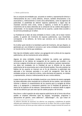 12
v. Redes publicitarias
Son un conjunto de entidades que, actuando en nombre y representación directa o
indirectamente de uno o varios editores, ofrecen, también directamente a los
anunciantes o, indirectamente a través otros demandantes, como las Agencias de
publicidad, la posibilidad de obtener espacios publicitarios o algún tipo de
resultado concreto como clicks, ventas o registros, a través de la gestión y
tratamiento de los datos obtenidos de la utilización de las cookies descargadas o
almacenadas en los equipos terminales de los usuarios, cuando éstos acceden a
los servicios prestados por el editor.
La finalidad de la labor de estas entidades es llevar a cabo, de la mejor manera
posible, la gestión del inventario de espacios publicitarios, cuya titularidad,
corresponde a los editores, de forma que converja con la demanda de los
anunciantes.
Es el editor quien decide si la totalidad o parte del inventario, del que dispone, es
gestionado por una entidad en exclusiva o por varias entidades simultáneamente
en función de los criterios que establezca.
Este tipo de entidades suelen realizar una agregación de la oferta de los espacios
publicitarios y de los inventarios de varios editores.
Algunas de estas entidades recaban, mediante las cookies que gestionan,
información de los hábitos de navegación de los usuarios que acceden a los
servicios o páginas ofrecidos por cualquiera de los editores a quienes representan.
Los datos son recabados con la finalidad de que la difusión de las piezas
publicitarias de los anunciantes sea lo más eficiente posible. Para ello analizan los
hábitos de los usuarios en Internet con el fin de ofrecerles la publicidad más
adecuada a los intereses asociados a su perfil de navegación. Este tipo de
entidades actúan en el lado de la oferta, como ofertantes de espacios, en nombre
y representación, directa o indirectamente de uno o varios editores.
A pesar de que este tipo de entidades muestran a sus clientes de manera agregada
los datos obtenidos como resultado de la utilización de las cookies, será necesario
informar y obtener el consentimiento de los usuarios para la recogida de dichos
datos y su agregación y tratamiento posterior con la finalidad de gestionar la
oferta de los espacios de los editores. Generalmente se realizará desde la página
web de los editores que usen este tipo de cookies propias o de terceros.
Para llevar a cabo la gestión de estos espacios publicitarios de la forma más eficaz
posible se emplean diferentes tipos de equipos, tecnologías, programas o
aplicaciones de gestión, como adServers12
, adExchanges13
, etc. que tratan en
12 adServer (Servidor de anuncios): Los adserver son programas o plataformas de gestión
utilizados para administrar el inventario de anuncios de un editor. Para ello se suelen emplear
cookies de terceros, de forma que estas cookies son enviadas al equipo terminal del usuario no
 