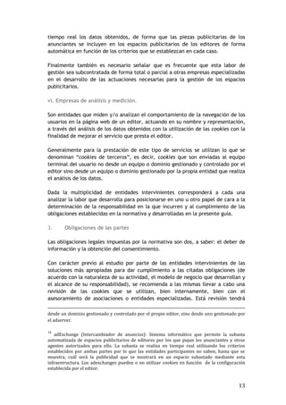 13
tiempo real los datos obtenidos, de forma que las piezas publicitarias de los
anunciantes se incluyen en los espacios publicitarios de los editores de forma
automática en función de los criterios que se establezcan en cada caso.
Finalmente también es necesario señalar que es frecuente que esta labor de
gestión sea subcontratada de forma total o parcial a otras empresas especializadas
en el desarrollo de las actuaciones necesarias para la gestión de los espacios
publicitarios.
vi. Empresas de análisis y medición.
Son entidades que miden y/o analizan el comportamiento de la navegación de los
usuarios en la página web de un editor, actuando en su nombre y representación,
a través del análisis de los datos obtenidos con la utilización de las cookies con la
finalidad de mejorar el servicio que presta el editor.
Generalmente para la prestación de este tipo de servicios se utilizan lo que se
denominan “cookies de terceros”, es decir, cookies que son enviadas al equipo
terminal del usuario no desde un equipo o dominio gestionado y controlado por el
editor sino desde un equipo o dominio gestionado por la propia entidad que realiza
el análisis de los datos.
Dada la multiplicidad de entidades intervinientes corresponderá a cada una
analizar la labor que desarrolla para posicionarse en uno u otro papel de cara a la
determinación de la responsabilidad en la que incurren y al cumplimiento de las
obligaciones establecidas en la normativa y desarrolladas en la presente guía.
3. Obligaciones de las partes
Las obligaciones legales impuestas por la normativa son dos, a saber: el deber de
información y la obtención del consentimiento.
Con carácter previo al estudio por parte de las entidades intervinientes de las
soluciones más apropiadas para dar cumplimiento a las citadas obligaciones (de
acuerdo con la naturaleza de su actividad, el modelo de negocio que desarrollan y
el alcance de su responsabilidad), se recomienda a las mismas llevar a cabo una
revisión de las cookies que se utilizan, bien internamente, bien con el
asesoramiento de asociaciones o entidades especializadas. Está revisión tendrá
desde un dominio gestionado y controlado por el propio editor, sino desde uno gestionado por
el adserver.
13
adExchange (Intercambiador de anuncios): Sistema informático que permite la subasta
automatizada de espacios publicitarios de editores por los que pujan los anunciantes y otros
agentes autorizados para ello. La subasta se realiza en tiempo real utilizando los criterios
establecidos por ambas partes por lo que las entidades participantes no saben, hasta que se
muestra, cuál será la publicidad que se mostrará en un espacio subastado mediante esta
infraestructura. Los adexchanges pueden o no utilizar cookies en función de la configuración
establecida por el editor.
 