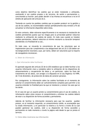 14
como objetivo identificar las cookies que se están instalando o utilizando,
analizando si son cookies propias o de terceros, de sesión o permanentes y,
concretando su función para poder decidir si las mismas se encuentran o no en el
ámbito de aplicación del artículo 22.2.
Teniendo en cuenta los posibles cambios que se pueden producir en la gestión y
uso de las cookies, es recomendable realizar periódicamente esta revisión a fin de
actualizar la información disponible sobre éstas.
En este contexto, debe valorarse específicamente si es necesaria la instalación de
cookies persistentes puesto que los riesgos para la privacidad podrían reducirse
mediante la utilización de cookies de sesión. En todo caso cuando se instalen
cookies persistentes, deberá reducirse al mínimo necesario su duración temporal
atendiendo a la finalidad de su uso..
En todo caso, se recuerda la conveniencia de que las soluciones que se
implementen para dar cumplimiento a las obligaciones del art.22.2 LSSI deben ser
tecnológicamente neutrales y que, por tanto, deben ser soluciones que la mayoría
de navegadores reconozcan.
A. Deber de información
i. Qué información debe facilitarse
El apartado segundo del artículo 22 de la LSSI establece que se debe facilitar a los
usuarios información clara y completa sobre la utilización de los dispositivos de
almacenamiento y recuperación de datos y, en particular, sobre los fines del
tratamiento de los datos, con arreglo a lo dispuesto en la Ley Orgánica 15/1999,
de 13 de diciembre, de protección de datos de carácter personal.
Por consiguiente, la información sobre las cookies facilitada en el momento de
solicitar el consentimiento debe ser suficientemente completa para permitir a los
usuarios entender la finalidad para las que se instalaron y conocer los usos que se
les darán.
En el caso de que un usuario preste su consentimiento para el uso de cookies, la
información sobre cómo revocar el consentimiento y eliminar las cookies deberá
de estar a su disposición de forma accesible y permanente.
Además de facilitar la información necesaria para que los usuarios puedan
prestar, en el momento requerido, un consentimiento valido, es aconsejable que
la citada información, y en particular la relativa a la forma a través de la cual
pueden gestionar las cookies, esté a su disposición de forma accesible y
permanente en todo momento a través la página web desde la que se presta el
servicio.
ii. Cómo debe mostrarse esa información
 