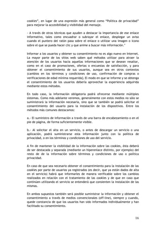 16
cookies”, en lugar de una expresión más general como “Política de privacidad”
para mejorar la accesibilidad y visibilidad del mensaje.
- A través de otras técnicas que ayuden a destacar la importancia de ese enlace
informativo, tales como encuadrar o subrayar el enlace, desplegar un aviso
cuando el puntero del ratón pasa sobre el enlace o utilizar una imagen o icono
sobre el que se pueda hacer clic y que anime a buscar más información.“
Informar a los usuarios y obtener su consentimiento no es algo nuevo en Internet.
La mayor parte de los sitios web saben qué métodos utilizar para atraer la
atención de los usuarios hacia aquellas informaciones que se desean resaltar,
como en el caso de promociones, ofertas o encuestas de satisfacción, y para
obtener el consentimiento de sus usuarios, aunque sea en otros contextos
(cambios en los términos y condiciones de uso, confirmación de compras o
verificaciones de edad mínima requerida). El modo en que se informe y se obtenga
el consentimiento de los usuarios debería aprovechar la experiencia adquirida
mediante estos métodos.
En todo caso, la información obligatoria podrá ofrecerse mediante múltiples
sistemas. Como más adelante veremos, generalmente con estos medios no sólo se
suministrará la información necesaria, sino que se también se podrá solicitar el
consentimiento del usuario para la instalación de los dispositivos. Entre los
métodos más comunes destacamos:
a.- El suministro de información a través de una barra de encabezamiento o en el
pie de página, de forma suficientemente visible.
b.- Al solicitar el alta en un servicio, o antes de descargar un servicio o una
aplicación, podrá suministrarse esta información junto con la política de
privacidad, o en los términos y condiciones de uso del servicio.
A fin de mantener la visibilidad de la información sobre las cookies, ésta deberá
de ser destacada y separada (mediante un hiperenlace distinto, por ejemplo) del
resto de de la información sobre términos y condiciones de uso o política
privacidad.
En caso de que sea necesario obtener el consentimiento para la instalación de las
cookies por parte de usuarios ya registrados (es decir, que ya están dados de alta
en el servicio) habrá que informarles de manera verificable sobre los cambios
realizados en relación con el tratamiento de las cookies y de que en caso que
continúen utilizando el servicio se entenderá que consienten la instalación de las
mismas.
En ambos supuestos también será posible suministrar la información y obtener el
consentimiento a través de medios convencionales (off-line), siempre y cuando,
quede constancia de que los usuarios han sido informados individualmente y han
facilitado su consentimiento.
 