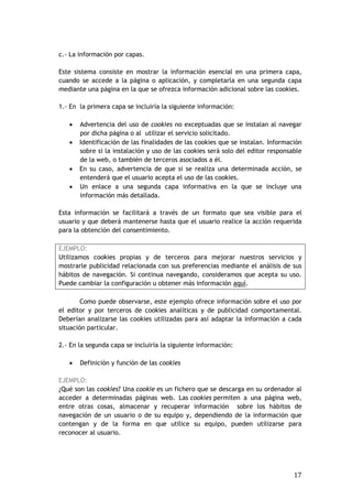 17
c.- La información por capas.
Este sistema consiste en mostrar la información esencial en una primera capa,
cuando se accede a la página o aplicación, y completarla en una segunda capa
mediante una página en la que se ofrezca información adicional sobre las cookies.
1.- En la primera capa se incluiría la siguiente información:
 Advertencia del uso de cookies no exceptuadas que se instalan al navegar
por dicha página o al utilizar el servicio solicitado.
 Identificación de las finalidades de las cookies que se instalan. Información
sobre si la instalación y uso de las cookies será solo del editor responsable
de la web, o también de terceros asociados a él.
 En su caso, advertencia de que si se realiza una determinada acción, se
entenderá que el usuario acepta el uso de las cookies.
 Un enlace a una segunda capa informativa en la que se incluye una
información más detallada.
Esta información se facilitará a través de un formato que sea visible para el
usuario y que deberá mantenerse hasta que el usuario realice la acción requerida
para la obtención del consentimiento.
EJEMPLO:
Utilizamos cookies propias y de terceros para mejorar nuestros servicios y
mostrarle publicidad relacionada con sus preferencias mediante el análisis de sus
hábitos de navegación. Si continua navegando, consideramos que acepta su uso.
Puede cambiar la configuración u obtener más información aquí.
Como puede observarse, este ejemplo ofrece información sobre el uso por
el editor y por terceros de cookies analíticas y de publicidad comportamental.
Deberían analizarse las cookies utilizadas para así adaptar la información a cada
situación particular.
2.- En la segunda capa se incluiría la siguiente información:
 Definición y función de las cookies
EJEMPLO:
¿Qué son las cookies? Una cookie es un fichero que se descarga en su ordenador al
acceder a determinadas páginas web. Las cookies permiten a una página web,
entre otras cosas, almacenar y recuperar información sobre los hábitos de
navegación de un usuario o de su equipo y, dependiendo de la información que
contengan y de la forma en que utilice su equipo, pueden utilizarse para
reconocer al usuario.
 