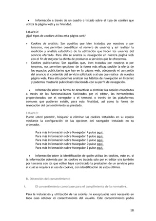 18
 Información a través de un cuadro o listado sobre el tipo de cookies que
utiliza la página web y su finalidad.
EJEMPLO:
¿Qué tipos de cookies utiliza esta página web?
• Cookies de análisis: Son aquéllas que bien tratadas por nosotros o por
terceros, nos permiten cuantificar el número de usuarios y así realizar la
medición y análisis estadístico de la utilización que hacen los usuarios del
servicio ofertado. Para ello se analiza su navegación en nuestra página web
con el fin de mejorar la oferta de productos o servicios que le ofrecemos.
• Cookies publicitarias: Son aquéllas que, bien tratadas por nosotros o por
terceros, nos permiten gestionar de la forma más eficaz posible la oferta de
los espacios publicitarios que hay en la página web, adecuando el contenido
del anuncio al contenido del servicio solicitado o al uso que realice de nuestra
página web. Para ello podemos analizar sus hábitos de navegación en Internet
y podemos mostrarle publicidad relacionada con su perfil de navegación.
 Información sobre la forma de desactivar o eliminar las cookies enunciadas
a través de las funcionalidades facilitadas por el editor, las herramientas
proporcionadas por el navegador o el terminal o través de las plataformas
comunes que pudieran existir, para esta finalidad, así como la forma de
revocación del consentimiento ya prestado.
EJEMPLO:
Puede usted permitir, bloquear o eliminar las cookies instaladas en su equipo
mediante la configuración de las opciones del navegador instalado en su
ordenador.
Para más información sobre Navegador A pulse aquí.
Para más información sobre Navegador B pulse aquí.
Para más información sobre Navegador C pulse aquí.
Para más información sobre Navegador D pulse aquí.
Para más información sobre Navegador E pulse aquí.
 Información sobre la identificación de quién utiliza las cookies, esto es, si
la información obtenida por las cookies es tratada solo por el editor y/o también
por terceros con los que editor haya contratado la prestación de un servicio para
el cual se requiera el uso de cookies, con identificación de estos últimos.
B. Obtención del consentimiento
i. El consentimiento como base para el cumplimiento de la normativa.
Para la instalación y utilización de las cookies no exceptuadas será necesario en
todo caso obtener el consentimiento del usuario. Este consentimiento podrá
 