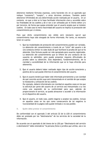 19
obtenerse mediante fórmulas expresas, como haciendo clic en un apartado que
indique “consiento”, “acepto”, u otros términos similares. También podrá
obtenerse infiriéndolo de una determinada acción realizada por el usuario, en un
contexto en que a éste se le haya facilitado información clara y accesible sobre
las finalidades de las cookies y de si van a ser utilizadas por el mismo editor y/o
por terceros, de forma que quepa entender que el usuario acepta que se instalen
cookies. En todo caso la mera inactividad del usuario no implica la prestación del
consentimiento por sí misma.
Para que dicho consentimiento sea válido será necesario que el que
consentimiento haya sido otorgado de forma informada. Por tanto, es necesario
tener en cuenta:
1. Que las modalidades de prestación del consentimiento pueden ser variadas.
La obtención del consentimiento a través de un “click” del usuario o de
una conducta similar no cabe duda de que facilitará la prueba de que se ha
obtenido. Esta fórmula puede ser más apropiada para usuarios registrados.
La obtención del consentimiento que se infiere de una conducta de los
usuarios es admisible, pero puede presentar mayores dificultades de
prueba sobre su obtención. Esto dependerá, fundamentalmente, de la
claridad y accesibilidad de la información que se le haya ofrecido para
obtenerlos.
2. Que el usuario deberá haber realizado algún tipo de acción consciente y
positiva de la cual pueda inferirse el consentimiento del usuario.
3. Que el usuario tendrá que haber sido informado previamente y con claridad
de qué concreta acción suya será interpretada en el sentido de que acepta
la instalación y utilización de las cookies.
Por ejemplo, deberá informársele con claridad en aquellos casos en los que
la solicitud por parte del usuario de un servicio sea interpretada a su vez
como una expresión de su conformidad para que, además de
proporcionarle el servicio, se pueda almacenar o acceder a la información
en el dispositivo del usuario.
4. Que el usuario, en todo caso, podrá negarse a aceptar las cookies, incluso
en aquellos casos en los que como consecuencia de tal negativa la
funcionalidad de la página web quede limitada o no sea posible.
ii. Quién debe prestar el consentimiento
De conformidad con el apartado 2 del artículo 22 de la LSSI el consentimiento
debe ser prestado por los “destinatarios” de los servicios de la sociedad de la
información.
De acuerdo con el apartado d) del Anexo de la LSSI por “Destinatario del servicio
o destinatario” debe entenderse “la persona física o jurídica que utiliza, sea o no
 