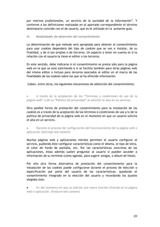 20
por motivos profesionales, un servicio de la sociedad de la información”. Y
conforme a las definiciones realizadas en el apartado correspondiente el término
destinatario coincide con el de usuario, que es el utilizado en la presente guía.
iii. Modalidades de obtención del consentimiento
La determinación de qué método será apropiado para obtener el consentimiento
para usar cookies dependerá del tipo de cookies que se van a instalar, de su
finalidad, y de si son propias o de terceros. Un aspecto a tener en cuenta es si la
relación con el usuario la tiene el editor o los terceros.
En este sentido, debe indicarse si el consentimiento se presta sólo para la página
web en la que se está solicitando o si se facilita también para otras páginas web
del mismo editor o incluso para terceros asociados al editor en el marco de las
finalidades de las cookies sobre las que se ha ofrecido información.
Caben, entre otros, los siguientes mecanismos de obtención del consentimiento:
 A través de la aceptación de los “Términos y condiciones de uso de la
página web” o de su “Política de privacidad” al solicitar el alta en un servicio.
Otra posible forma de prestación del consentimiento para la instalación de las
cookies es a través de la aceptación de los términos o condiciones de uso y/o de la
política de privacidad de la página web en el momento en que un usuario solicita
el alta en un servicio.
 Durante el proceso de configuración del funcionamiento de la página web o
aplicación (Settings-led consent)
Muchas páginas web y aplicaciones móviles permiten al usuario configurar el
servicio, pudiendo éste configurar características como el idioma, el tipo de letra,
el color de fondo de pantalla, etc. Por las características concretas de las
aplicaciones, éstas además suelen preguntar al usuario si pueden acceder a
información de su terminal (como agenda, para sugerir amigos, o álbum de fotos).
Por ello otra forma alternativa de prestación del consentimiento para la
instalación de las cookies puede configurarse durante el proceso de elección o
especificación por parte del usuario de las características, quedando el
consentimiento integrado en la elección del usuario y recordando los ajustes
elegidos éste.
 En del momento en que se solicite una nueva función ofrecida en la página
web o aplicación. (Feature-led consent)
 