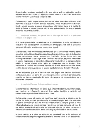 21
Determinadas funciones opcionales de una página web o aplicación pueden
requerir del uso de cookies, por ejemplo, cuando un servicio de correo recuerde la
cuenta del último usuario que accedió a éste.
En tales casos, podrá proporcionarse información sobre las cookies utilizadas en el
momento en el que el usuario deba de mostrar su deseo de utilizar dicha función.
En el ejemplo anterior se podría proporcionar información junto a la casilla de
verificación que el usuario debe de marcar para obtener la función (que el servicio
de correo recuerde su cuenta).
 Antes del momento en que se vaya a descargar un servicio o aplicación
ofrecido en la página web.
Otra de las posibilidades de obtención del consentimiento es antes del momento
en que se vaya a descargar un servicio incluido en la página web o en la aplicación
(como por ejemplo, un video, una imagen o un juego).
En tales casos, si se informa adecuadamente de que la solicitud de descarga de tal
servicio o aplicación conlleva la prestación del consentimiento para la instalación
de una determinada cookie con concretas finalidades, y éste lleva a cabo una
acción para realizar la descarga de tal servicio o aplicación, se puede interpretar
el usuario ha prestado su consentimiento para la instalación de la correspondiente
cookie o cookies. Cuando esta cookie se proporciona por un tercero, debe
informarse al usuario, facilitándole información acerca de las finalidades de las
cookies de ese tercero, para que el usuario pueda tomar una decisión informada.
Ha de recordarse que en el caso de que una página web ofrezca contenidos
audiovisuales, éstos son parte del servicio expresamente solicitado por el usuario,
estando por tanto exceptuado del deber de requerir tal consentimiento para
mostrar tal contenido.
• A través del formato de información por capas
En el formato de información por capas que antes indicábamos, la primera capa,
que contiene la información esencial debe incluir también la petición del
consentimiento para la instalación de las cookies.
En los casos en que el usuario no manifieste expresamente si acepta o no la
instalación de las cookies, pero continúe utilizando la página web o la aplicación
se podría entender que éste ha dado su consentimiento, siempre que se le haya
informado claramente en este sentido y se ofrezca en todo momento a través de
las formas señaladas en esta guía un aviso que ofrezca de modo permanente
información sobre la utilización de las cookies y la posibilidad de desinstalarlas.
A estos efectos, y a modo de ejemplo, se entenderá que se ha prestado el
consentimiento al seguir navegando cuando tras informar sobre el uso de cookies:
 