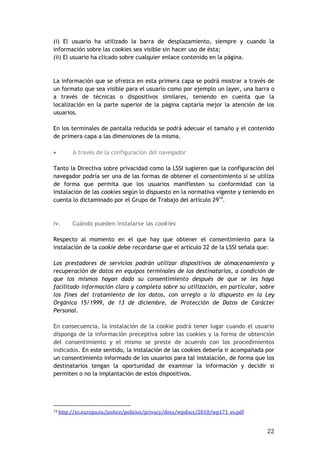 22
(i) El usuario ha utilizado la barra de desplazamiento, siempre y cuando la
información sobre las cookies sea visible sin hacer uso de ésta;
(ii) El usuario ha clicado sobre cualquier enlace contenido en la página.
La información que se ofrezca en esta primera capa se podrá mostrar a través de
un formato que sea visible para el usuario como por ejemplo un layer, una barra o
a través de técnicas o dispositivos similares, teniendo en cuenta que la
localización en la parte superior de la página captaría mejor la atención de los
usuarios.
En los terminales de pantalla reducida se podrá adecuar el tamaño y el contenido
de primera capa a las dimensiones de la misma.
 A través de la configuración del navegador
Tanto la Directiva sobre privacidad como la LSSI sugieren que la configuración del
navegador podría ser una de las formas de obtener el consentimiento si se utiliza
de forma que permita que los usuarios manifiesten su conformidad con la
instalación de las cookies según lo dispuesto en la normativa vigente y teniendo en
cuenta lo dictaminado por el Grupo de Trabajo del artículo 2914
.
iv. Cuándo pueden instalarse las cookies
Respecto al momento en el que hay que obtener el consentimiento para la
instalación de la cookie debe recordarse que el artículo 22 de la LSSI señala que:
Los prestadores de servicios podrán utilizar dispositivos de almacenamiento y
recuperación de datos en equipos terminales de los destinatarios, a condición de
que los mismos hayan dado su consentimiento después de que se les haya
facilitado información clara y completa sobre su utilización, en particular, sobre
los fines del tratamiento de los datos, con arreglo a lo dispuesto en la Ley
Orgánica 15/1999, de 13 de diciembre, de Protección de Datos de Carácter
Personal.
En consecuencia, la instalación de la cookie podrá tener lugar cuando el usuario
disponga de la información preceptiva sobre las cookies y la forma de obtención
del consentimiento y el mismo se preste de acuerdo con los procedimientos
indicados. En este sentido, la instalación de las cookies debería ir acompañada por
un consentimiento informado de los usuarios para tal instalación, de forma que los
destinatarios tengan la oportunidad de examinar la información y decidir si
permiten o no la implantación de estos dispositivos.
14 http://ec.europa.eu/justice/policies/privacy/docs/wpdocs/2010/wp171_es.pdf
 