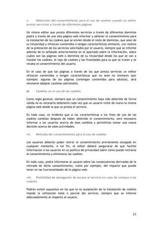 23
v. Obtención del consentimiento para el uso de cookies cuando un editor
presta servicios a través de diferentes páginas
Un mismo editor que presta diferentes servicios a través de diferentes dominios
podrá a través de una sola página web informar y obtener el consentimiento para
la instalación de las cookies que se envíen desde el resto de dominios, que sean de
su titularidad y ofrezcan contenidos o tengan características similares, con motivo
de la prestación de los servicios solicitados por el usuario, siempre que se informe
además de lo señalado anteriormente en el apartado sobre la información, sobre
cuáles son las páginas web o dominios de su titularidad desde los que se van a
instalar las cookies, el tipo de cookies y las finalidades para la que se tratan y se
recaba el consentimiento del usuario.
En el caso de que las páginas a través de las que presta servicios un editor
ofrezcan contenidos o tengan características que no sean no similares (por
ejemplo: algunas de las páginas contengan contenidos para adultos), será
necesario adoptar cautelas adicionales.
vi. Cambios en el uso de las cookies
Como regla general, siempre que un consentimiento haya sido obtenido de forma
válida no es necesario obtenerlo cada vez que un usuario visite de nuevo la misma
página web desde la que se presta el servicio.
En todo caso, es evidente que si las características o los fines de uso de las
cookies cambian después de haber obtenido el consentimiento, será necesario
informar a los usuarios acerca de esos cambios y permitirles tomar una nueva
decisión acerca de tales actividades.
vii. Retirada del consentimiento para el uso de cookies
Los usuarios deberán poder retirar el consentimiento previamente otorgado en
cualquier momento. A tal fin, el editor deberá asegurarse de que facilita
información a los usuarios en su política de privacidad sobre cómo puede retirarse
el consentimiento y eliminarse las cookies.
En todo caso, podrá informarse al usuario sobre las consecuencias derivadas de la
retirada de dicho consentimiento, como por ejemplo, del impacto que puede
tener en las funcionalidades de la página web.
viii. Posibilidad de denegación de acceso al servicio en caso de rechazo a las
cookies.
Podrán existir supuestos en los que la no aceptación de la instalación de cookies
impida la utilización total o parcial del servicio, siempre que se informe
adecuadamente al respecto al usuario.
 