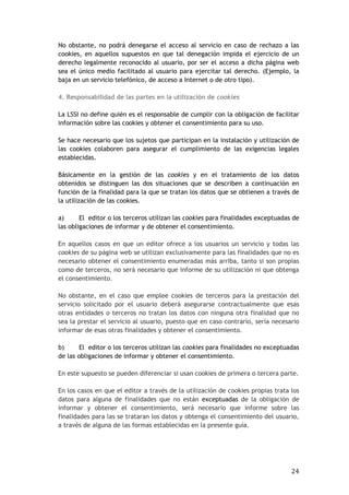 24
No obstante, no podrá denegarse el acceso al servicio en caso de rechazo a las
cookies, en aquellos supuestos en que tal denegación impida el ejercicio de un
derecho legalmente reconocido al usuario, por ser el acceso a dicha página web
sea el único medio facilitado al usuario para ejercitar tal derecho. (Ejemplo, la
baja en un servicio telefónico, de acceso a Internet o de otro tipo).
4. Responsabilidad de las partes en la utilización de cookies
La LSSI no define quién es el responsable de cumplir con la obligación de facilitar
información sobre las cookies y obtener el consentimiento para su uso.
Se hace necesario que los sujetos que participan en la instalación y utilización de
las cookies colaboren para asegurar el cumplimiento de las exigencias legales
establecidas.
Básicamente en la gestión de las cookies y en el tratamiento de los datos
obtenidos se distinguen las dos situaciones que se describen a continuación en
función de la finalidad para la que se tratan los datos que se obtienen a través de
la utilización de las cookies.
a) El editor o los terceros utilizan las cookies para finalidades exceptuadas de
las obligaciones de informar y de obtener el consentimiento.
En aquellos casos en que un editor ofrece a los usuarios un servicio y todas las
cookies de su página web se utilizan exclusivamente para las finalidades que no es
necesario obtener el consentimiento enumeradas más arriba, tanto si son propias
como de terceros, no será necesario que informe de su utilización ni que obtenga
el consentimiento.
No obstante, en el caso que emplee cookies de terceros para la prestación del
servicio solicitado por el usuario deberá asegurarse contractualmente que esas
otras entidades o terceros no tratan los datos con ninguna otra finalidad que no
sea la prestar el servicio al usuario, puesto que en caso contrario, sería necesario
informar de esas otras finalidades y obtener el consentimiento.
b) El editor o los terceros utilizan las cookies para finalidades no exceptuadas
de las obligaciones de informar y obtener el consentimiento.
En este supuesto se pueden diferenciar si usan cookies de primera o tercera parte.
En los casos en que el editor a través de la utilización de cookies propias trata los
datos para alguna de finalidades que no están exceptuadas de la obligación de
informar y obtener el consentimiento, será necesario que informe sobre las
finalidades para las se trataran los datos y obtenga el consentimiento del usuario,
a través de alguna de las formas establecidas en la presente guía.
 