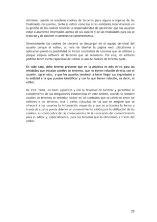 25
Asimismo cuando se empleen cookies de terceros para alguna o algunas de las
finalidades no exentas, tanto el editor como las otras entidades intervinientes en
la gestión de las cookies tendrán la responsabilidad de garantizar que los usuarios
están claramente informados acerca de las cookies y de las finalidades para las se
trataran y de obtener el preceptivo consentimiento.
Generalmente las cookies de terceros se descargan en el equipo terminal del
usuario porque el editor, al hora de diseñar la página web, plataforma o
aplicación previó la posibilidad de incluir contenidos de terceros que las utilizan o
porque emplea software de terceros que las requieren. Por ello, los editores
podrían tener cierta capacidad de limitar el uso de cookies de tercera parte.
En todo caso, debe tenerse presente que en la práctica es más difícil para las
entidades que instalan cookies de terceros, que no tienen relación directa con el
usuario, lograr esto, y que los usuarios tenderán a hacer llegar sus inquietudes a
la entidad a la que pueden identificar y con la que tienen relación, es decir, el
editor.
De esta forma, en tales supuestos y con la finalidad de facilitar y garantizar el
cumplimiento de las obligaciones establecidas en este ámbito, cuando se instalen
cookies de terceros se deberían incluir en los contratos que se celebren entre los
editores y los terceros, una o varias cláusulas en las que se asegure que se
ofrecerá a los usuarios la información requerida y que se articulará la forma a
través de cual se pueda obtener un consentimiento válido para la utilización de las
cookies, así como sobre de las consecuencias de la revocación del consentimiento
para el editor y, especialmente, para los terceros que lo obtuvieron a través del
editor.
 