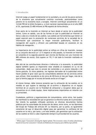 2
I. Introducción
Internet juega un papel fundamental en la sociedad y es uno de los pocos sectores
de la economía que actualmente continúa creciendo, posicionándose como
pionero en la economía local y europea. Internet contribuye actualmente en un
3,8 del PIB de la Unión Europea y, a nivel nacional representaba ya en el año 2009
el 2%, aportando 23.400 millones al PIB español de forma directa.
Gran parte de la inversión en Internet se hace desde el sector de la publicidad
online. Como es sabido, una de las formas en que la publicidad en Internet se
lleva a cabo es a través de las cookies. Las cookies son herramientas que tienen un
papel esencial para la prestación de numerosos servicios de la sociedad de la
información que concentran la mayor inversión publicitaria, facilitan la
navegación del usuario y ofrecen una publicidad basada en ocasiones en los
hábitos de navegación.
La importancia de la publicidad online se refleja en cifras de inversión. Aunque
en su conjunto decreció un 1,5 % respecto al año pasado, la inversión en Internet
se consolida en la segunda posición (por encima de Diarios) con una inversión de
885 millones de euros). Esto supone un 19,1 % de toda la inversión realizada en
medios.
Más allá de las contribuciones directas e indirectas a la economía, la publicidad
digital también aporta un importante valor añadido al ciudadano en su rol de
consumidor, dado que esta le provee de contenidos a un precio reducido o de
forma gratuita. En otras palabras, los ingresos derivados de la publicidad online
hacen posible el gran valor que los consumidores obtienen de los servicios online
que utilizan. Este excedente es de cerca de 40 Euros al mes por hogar, más de lo
que la familia paga por el acceso de banda ancha en el hogar1
.
Al mismo tiempo, debe tenerse presente que la utilización de las cookies, en la
medida en que supone la descarga de un archivo o dispositivo en el equipo
terminal de un usuario con la finalidad de almacenar y recuperar datos que se
encuentran en el citado equipo, tiene implicaciones importantes en relación con
su privacidad.
Ciudadanos, políticos y organizaciones de consumidores, entre otros, han puesto
de manifiesto la necesidad de que se garantice la efectiva tutela de la privacidad.
Ese interés ha quedado reflejado asimismo en diversos documentos hechos
públicos por las autoridades de protección de datos; entre otros, en las Opiniones
del Grupo de Trabajo del artículo 29. La industria, por su parte, es igualmente
consciente de que el desarrollo digital pasa por garantizar la confianza de los
usuarios en la red y, por tanto, y en este ámbito, por garantizar que la utilización
de las cookies se lleve a cabo respetando siempre la privacidad de los usuarios.
1
White paper “Consumers driving the digital uptake. The economic value of online advertising-
based services for consumers”. Estudio de McKinsey & Company para IAB Europe (2010)
 