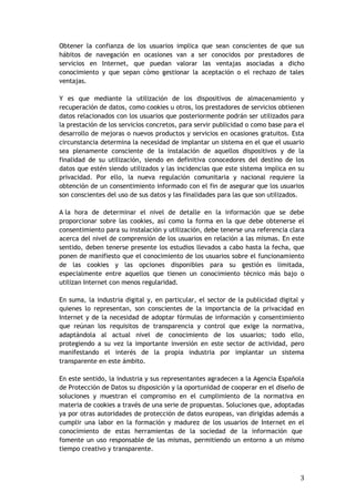 3
Obtener la confianza de los usuarios implica que sean conscientes de que sus
hábitos de navegación en ocasiones van a ser conocidos por prestadores de
servicios en Internet, que puedan valorar las ventajas asociadas a dicho
conocimiento y que sepan cómo gestionar la aceptación o el rechazo de tales
ventajas.
Y es que mediante la utilización de los dispositivos de almacenamiento y
recuperación de datos, como cookies u otros, los prestadores de servicios obtienen
datos relacionados con los usuarios que posteriormente podrán ser utilizados para
la prestación de los servicios concretos, para servir publicidad o como base para el
desarrollo de mejoras o nuevos productos y servicios en ocasiones gratuitos. Esta
circunstancia determina la necesidad de implantar un sistema en el que el usuario
sea plenamente consciente de la instalación de aquellos dispositivos y de la
finalidad de su utilización, siendo en definitiva conocedores del destino de los
datos que estén siendo utilizados y las incidencias que este sistema implica en su
privacidad. Por ello, la nueva regulación comunitaria y nacional requiere la
obtención de un consentimiento informado con el fin de asegurar que los usuarios
son conscientes del uso de sus datos y las finalidades para las que son utilizados.
A la hora de determinar el nivel de detalle en la información que se debe
proporcionar sobre las cookies, así como la forma en la que debe obtenerse el
consentimiento para su instalación y utilización, debe tenerse una referencia clara
acerca del nivel de comprensión de los usuarios en relación a las mismas. En este
sentido, deben tenerse presente los estudios llevados a cabo hasta la fecha, que
ponen de manifiesto que el conocimiento de los usuarios sobre el funcionamiento
de las cookies y las opciones disponibles para su gestión es limitada,
especialmente entre aquellos que tienen un conocimiento técnico más bajo o
utilizan Internet con menos regularidad.
En suma, la industria digital y, en particular, el sector de la publicidad digital y
quienes lo representan, son conscientes de la importancia de la privacidad en
Internet y de la necesidad de adoptar fórmulas de información y consentimiento
que reúnan los requisitos de transparencia y control que exige la normativa,
adaptándola al actual nivel de conocimiento de los usuarios; todo ello,
protegiendo a su vez la importante inversión en este sector de actividad, pero
manifestando el interés de la propia industria por implantar un sistema
transparente en este ámbito.
En este sentido, la industria y sus representantes agradecen a la Agencia Española
de Protección de Datos su disposición y la oportunidad de cooperar en el diseño de
soluciones y muestran el compromiso en el cumplimiento de la normativa en
materia de cookies a través de una serie de propuestas. Soluciones que, adoptadas
ya por otras autoridades de protección de datos europeas, van dirigidas además a
cumplir una labor en la formación y madurez de los usuarios de Internet en el
conocimiento de estas herramientas de la sociedad de la información que
fomente un uso responsable de las mismas, permitiendo un entorno a un mismo
tiempo creativo y transparente.
 