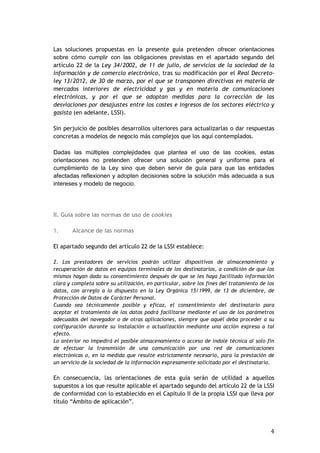 4
Las soluciones propuestas en la presente guía pretenden ofrecer orientaciones
sobre cómo cumplir con las obligaciones previstas en el apartado segundo del
artículo 22 de la Ley 34/2002, de 11 de julio, de servicios de la sociedad de la
información y de comercio electrónico, tras su modificación por el Real Decreto-
ley 13/2012, de 30 de marzo, por el que se transponen directivas en materia de
mercados interiores de electricidad y gas y en materia de comunicaciones
electrónicas, y por el que se adoptan medidas para la corrección de las
desviaciones por desajustes entre los costes e ingresos de los sectores eléctrico y
gasista (en adelante, LSSI).
Sin perjuicio de posibles desarrollos ulteriores para actualizarlas o dar respuestas
concretas a modelos de negocio más complejos que los aquí contemplados.
Dadas las múltiples complejidades que plantea el uso de las cookies, estas
orientaciones no pretenden ofrecer una solución general y uniforme para el
cumplimiento de la Ley sino que deben servir de guía para que las entidades
afectadas reflexionen y adopten decisiones sobre la solución más adecuada a sus
intereses y modelo de negocio.
II. Guía sobre las normas de uso de cookies
1. Alcance de las normas
El apartado segundo del artículo 22 de la LSSI establece:
2. Los prestadores de servicios podrán utilizar dispositivos de almacenamiento y
recuperación de datos en equipos terminales de los destinatarios, a condición de que los
mismos hayan dado su consentimiento después de que se les haya facilitado información
clara y completa sobre su utilización, en particular, sobre los fines del tratamiento de los
datos, con arreglo a lo dispuesto en la Ley Orgánica 15/1999, de 13 de diciembre, de
Protección de Datos de Carácter Personal.
Cuando sea técnicamente posible y eficaz, el consentimiento del destinatario para
aceptar el tratamiento de los datos podrá facilitarse mediante el uso de los parámetros
adecuados del navegador o de otras aplicaciones, siempre que aquél deba proceder a su
configuración durante su instalación o actualización mediante una acción expresa a tal
efecto.
Lo anterior no impedirá el posible almacenamiento o acceso de índole técnica al solo fin
de efectuar la transmisión de una comunicación por una red de comunicaciones
electrónicas o, en la medida que resulte estrictamente necesario, para la prestación de
un servicio de la sociedad de la información expresamente solicitado por el destinatario.
En consecuencia, las orientaciones de esta guía serán de utilidad a aquellos
supuestos a los que resulte aplicable el apartado segundo del artículo 22 de la LSSI
de conformidad con lo establecido en el Capítulo II de la propia LSSI que lleva por
título “Ámbito de aplicación”.
 