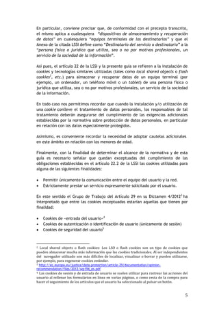 5
En particular, conviene precisar que, de conformidad con el precepto transcrito,
el mismo aplica a cualesquiera “dispositivos de almacenamiento y recuperación
de datos” en cualesquiera “equipos terminales de los destinatarios” y que el
Anexo de la citada LSSI define como “Destinatario del servicio o destinatario” a la
“persona física o jurídica que utiliza, sea o no por motivos profesionales, un
servicio de la sociedad de la información”.
Así pues, el artículo 22 de la LSSI y la presente guía se refieren a la instalación de
cookies y tecnologías similares utilizadas (tales como local shared objects o flash
cookies2
, etc.) para almacenar y recuperar datos de un equipo terminal (por
ejemplo, un ordenador, un teléfono móvil o un tablet) de una persona física o
jurídica que utiliza, sea o no por motivos profesionales, un servicio de la sociedad
de la información.
En todo caso nos permitimos recordar que cuando la instalación y/o utilización de
una cookie conlleve el tratamiento de datos personales, los responsables de tal
tratamiento deberán asegurarse del cumplimiento de las exigencias adicionales
establecidas por la normativa sobre protección de datos personales, en particular
en relación con los datos especialmente protegidos.
Asimismo, es conveniente recordar la necesidad de adoptar cautelas adicionales
en este ámbito en relación con los menores de edad.
Finalmente, con la finalidad de determinar el alcance de la normativa y de esta
guía es necesario señalar que quedan exceptuadas del cumplimiento de las
obligaciones establecidas en el artículo 22.2 de la LSSI las cookies utilizadas para
alguna de las siguientes finalidades:
 Permitir únicamente la comunicación entre el equipo del usuario y la red.
 Estrictamente prestar un servicio expresamente solicitado por el usuario.
En este sentido el Grupo de Trabajo del Artículo 29 en su Dictamen 4/20123
ha
interpretado que entre las cookies exceptuadas estarían aquellas que tienen por
finalidad:
 Cookies de «entrada del usuario»4
 Cookies de autenticación o identificación de usuario (únicamente de sesión)
 Cookies de seguridad del usuario5
2 Local shared objects o flash cookies: Los LSO o flash cookies son un tipo de cookies que
pueden almacenar mucha más información que las cookies tradicionales. Al ser independientes
del navegador utilizado son más difíciles de localizar, visualizar o borrar y pueden utilizarse,
por ejemplo, para regenerar cookies estándar.
3 http://ec.europa.eu/justice/data-protection/article-29/documentation/opinion-
recommendation/files/2012/wp194_es.pdf
4 Las cookies de sesión y de entrada de usuario se suelen utilizar para rastrear las acciones del
usuario al rellenar los formularios en línea en varias páginas, o como cesta de la compra para
hacer el seguimiento de los artículos que el usuario ha seleccionado al pulsar un botón.
 