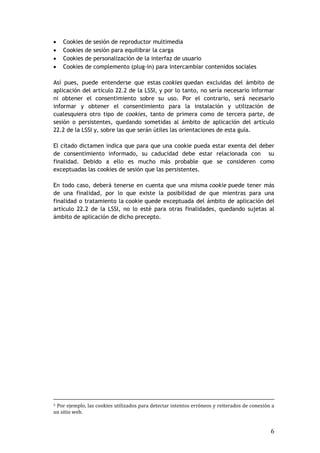 6
 Cookies de sesión de reproductor multimedia
 Cookies de sesión para equilibrar la carga
 Cookies de personalización de la interfaz de usuario
 Cookies de complemento (plug-in) para intercambiar contenidos sociales
Así pues, puede entenderse que estas cookies quedan excluidas del ámbito de
aplicación del artículo 22.2 de la LSSI, y por lo tanto, no sería necesario informar
ni obtener el consentimiento sobre su uso. Por el contrario, será necesario
informar y obtener el consentimiento para la instalación y utilización de
cualesquiera otro tipo de cookies, tanto de primera como de tercera parte, de
sesión o persistentes, quedando sometidas al ámbito de aplicación del artículo
22.2 de la LSSI y, sobre las que serán útiles las orientaciones de esta guía.
El citado dictamen indica que para que una cookie pueda estar exenta del deber
de consentimiento informado, su caducidad debe estar relacionada con su
finalidad. Debido a ello es mucho más probable que se consideren como
exceptuadas las cookies de sesión que las persistentes.
En todo caso, deberá tenerse en cuenta que una misma cookie puede tener más
de una finalidad, por lo que existe la posibilidad de que mientras para una
finalidad o tratamiento la cookie quede exceptuada del ámbito de aplicación del
artículo 22.2 de la LSSI, no lo esté para otras finalidades, quedando sujetas al
ámbito de aplicación de dicho precepto.
5 Por ejemplo, las cookies utilizados para detectar intentos erróneos y reiterados de conexión a
un sitio web.
 