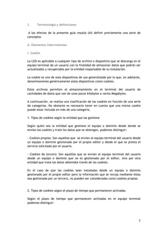 7
2. Terminología y definiciones
A los efectos de la presente guía resulta útil definir previamente una serie de
conceptos
A. Elementos intervinientes
i. Cookie.
La LSSI es aplicable a cualquier tipo de archivo o dispositivo que se descarga en el
equipo terminal de un usuario con la finalidad de almacenar datos que podrán ser
actualizados y recuperados por la entidad responsable de su instalación.
La cookie es uno de esos dispositivos de uso generalizado por lo que, en adelante,
denominaremos genéricamente estos dispositivos como cookies.
Estos archivos permiten el almacenamiento en el terminal del usuario de
cantidades de datos que van de unos pocos kilobytes a varios Megabytes.
A continuación, se realiza una clasificación de las cookies en función de una serie
de categorías. No obstante es necesario tener en cuenta que una misma cookie
puede estar incluida en más de una categoría.
1. Tipos de cookies según la entidad que las gestione
Según quien sea la entidad que gestione el equipo o dominio desde donde se
envían las cookies y trate los datos que se obtengan, podemos distinguir:
- Cookies propias: Son aquéllas que se envían al equipo terminal del usuario desde
un equipo o dominio gestionado por el propio editor y desde el que se presta el
servicio solicitado por el usuario.
- Cookies de tercero: Son aquéllas que se envían al equipo terminal del usuario
desde un equipo o dominio que no es gestionado por el editor, sino por otra
entidad que trata los datos obtenidos través de las cookies.
En el caso de que las cookies sean instaladas desde un equipo o dominio
gestionado por el propio editor pero la información que se recoja mediante éstas
sea gestionada por un tercero, no pueden ser consideradas como cookies propias.
2. Tipos de cookies según el plazo de tiempo que permanecen activadas
Según el plazo de tiempo que permanecen activadas en el equipo terminal
podemos distinguir:
 