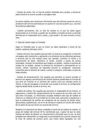 8
- Cookies de sesión: Son un tipo de cookies diseñadas para recabar y almacenar
datos mientras el usuario accede a una página web.
Se suelen emplear para almacenar información que solo interesa conservar para la
prestación del servicio solicitado por el usuario en una sola ocasión (p.e. una lista
de productos adquiridos).
- Cookies persistentes: Son un tipo de cookies en el que los datos siguen
almacenados en el terminal y pueden ser accedidos y tratados durante un periodo
definido por el responsable de la cookie, y que puede ir de unos minutos a varios
años.
3. Tipos de cookies según su finalidad
Según la finalidad para la que se traten los datos obtenidos a través de las
cookies, podemos distinguir entre:
- Cookies técnicas: Son aquéllas que permiten al usuario la navegación a través de
una página web, plataforma o aplicación y la utilización de las diferentes opciones
o servicios que en ella existan como, por ejemplo, controlar el tráfico y la
comunicación de datos, identificar la sesión, acceder a partes de acceso
restringido, recordar los elementos que integran un pedido, realizar el proceso de
compra de un pedido, realizar la solicitud de inscripción o participación en un
evento, utilizar elementos de seguridad durante la navegación, almacenar
contenidos para la difusión de videos o sonido o compartir contenidos a través de
redes sociales.
- Cookies de personalización: Son aquéllas que permiten al usuario acceder al
servicio con algunas características de carácter general predefinidas en función de
una serie de criterios en el terminal del usuario como por ejemplo serian el
idioma, el tipo de navegador a través del cual accede al servicio, la configuración
regional desde donde accede al servicio, etc.
- Cookies de análisis: Son aquéllas que permiten al responsable de las mismas, el
seguimiento y análisis del comportamiento de los usuarios de los sitios web a los
que están vinculadas. La información recogida mediante este tipo de cookies se
utiliza en la medición de la actividad de los sitios web, aplicación o plataforma y
para la elaboración de perfiles de navegación de los usuarios de dichos sitios,
aplicaciones y plataformas, con el fin de introducir mejoras en función del análisis
de los datos de uso que hacen los usuarios del servicio.
Respecto al tratamiento de datos recabados a través de las cookies de análisis, el
grupo de trabajo del articulo 29 ha manifestado que, a pesar de que no están
exentas del deber de obtener un consentimiento informado para su uso, es poco
probable que representen un riesgo para la privacidad de los usuarios siempre que
se trate de cookies de primera parte, que traten datos agregados con una
 