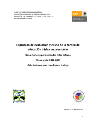 SUBSECRETARÍA DE EDUCACIÓN BÁSICA
DIRECCIÓN GENERAL DE DESARROLLO CURRICULAR
DIRECCIÓN DE DESARROLLO CURRICULAR PARA LA
EDUCACIÓN PREESCOLAR




  El proceso de evaluación y el uso de la cartilla de
           educación básica en preescolar
            Una estrategia para aprender entre colegas

                       Ciclo escolar 2012-2013

              Orientaciones para coordinar el trabajo




                                                 México, D. F., agosto 2012


                                                                         1
 
