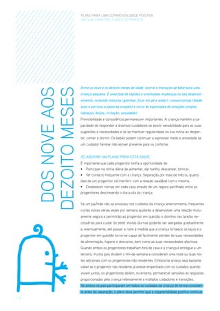 DOS NOVE AOS
DEZOITO MESES

PLANO PARA UMA COPARENTALIDADE POSITIVA
um guia para pais E MÃES separados

Entre os nove e os dezoito meses de idade, ocorre a transição de bebé para uma
criança pequena. É uma fase de rápidas e acentuadas mudanças no seu desenvolvimento, incluindo motoras (gatinhar, ficar em pé e andar), comunicativas (desde
sons e sorrisos a palavras simples) e início de expressões de emoções simples
(abraços, beijos, irritação, ansiedade).
Previsibilidade e consistência permanecem importantes. A criança mantém a capacidade de responder a diversos cuidadores se existir sensibilidade para as suas
sugestões e necessidades e se se mantiver regularidade na sua rotina ao despertar, comer e dormir. Os bebés podem continuar a expressar medo e ansiedade se
um cuidador familiar não estiver presente para os confortar.
/ElaboraR um Plano para esta Idade
É importante que cada progenitor tenha a oportunidade de:
•	 Participar na rotina diária de alimentar, dar banho, descansar, brincar.
•	 Ter contacto frequente com a criança. Separação por mais de três ou quatro
dias de um progenitor irá interferir com a relação saudável com o mesmo.
•	 Estabelecer rotinas em cada casa através de um registo partilhado entre os
progenitores descrevendo o dia-a-dia da criança.
Se um pai/mãe não se envolveu nos cuidados da criança anteriormente, frequentes
curtas visitas várias vezes por semana ajudarão a desenvolver uma relação mutuamente segura e permitirão ao progenitor em questão o domínio nas tarefas necessárias para cuidar do bebé. Visitas diurnas poderão ser alargadas gradualmente
e, eventualmente, até passar a noite à medida que a criança fortalece os laços e o
progenitor em questão torna-se capaz de facilmente atender às suas necessidades
de alimentação, higiene e descanso, bem como as suas necessidades afectivas.
Quando ambos os progenitores trabalham fora de casa e a criança é entregue a um
terceiro, muitos pais dividem o fim-de-semana e consideram uma noite ou duas noites adicionais com os progenitores não residentes. Embora tal arranjo seja bastante
viável se o progenitor não residente já esteve empenhado com os cuidados quando
viviam juntos, os progenitores devem, no entanto, permanecer sensíveis às respostas
proporcionadas pela criança relativamente a múltiplos cuidadores e transições.
Se ambos os pais participaram em todos os cuidados da criança de forma consistente antes da separação, o plano deve permitir que a coparentalidade positiva continue.

/ 10

 